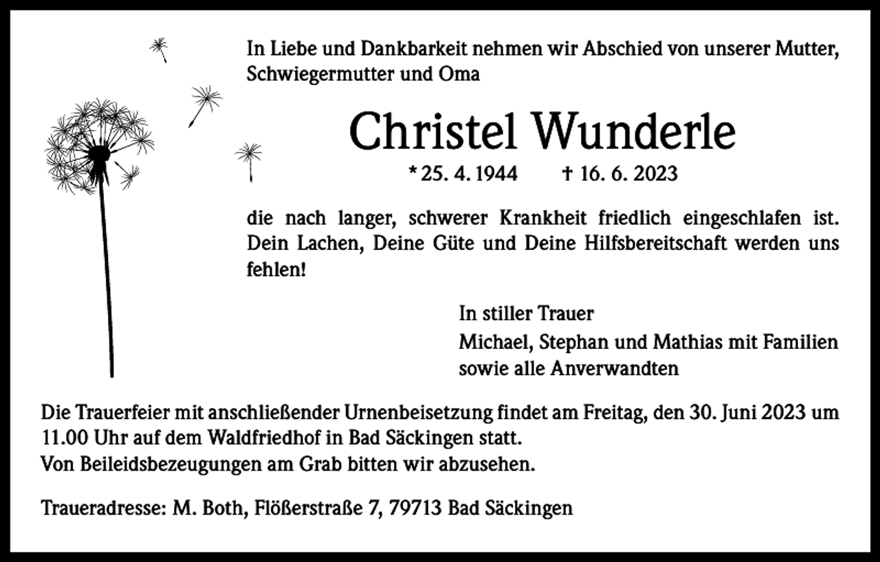 <p>In Liebe und Dankbarkeit nehmen wir Abschied von unserer Mutter,<br />Schwiegermutter und Oma</p><p>Christel Wunderle<br />* 25. 4. 1944 † 16. 6. 2023</p><p>die nach langer, schwerer Krankheit friedlich eingeschlafen ist.<br />Dein Lachen, Deine Güte und Deine Hilfsbereitschaft werden uns<br />fehlen!<br />In stiller Trauer<br />Michael, Stephan und Mathias mit Familien<br />sowie alle Anverwandten<br />Die Trauerfeier mit anschließender Urnenbeisetzung findet am Freitag, den 30. Juni 2023 um<br />11.00 Uhr auf dem Waldfriedhof in Bad Säckingen statt.<br />Von Beileidsbezeugungen am Grab bitten wir abzusehen.<br />Traueradresse: M. Both, Flößerstraße 7, 79713 Bad Säckingen</p>