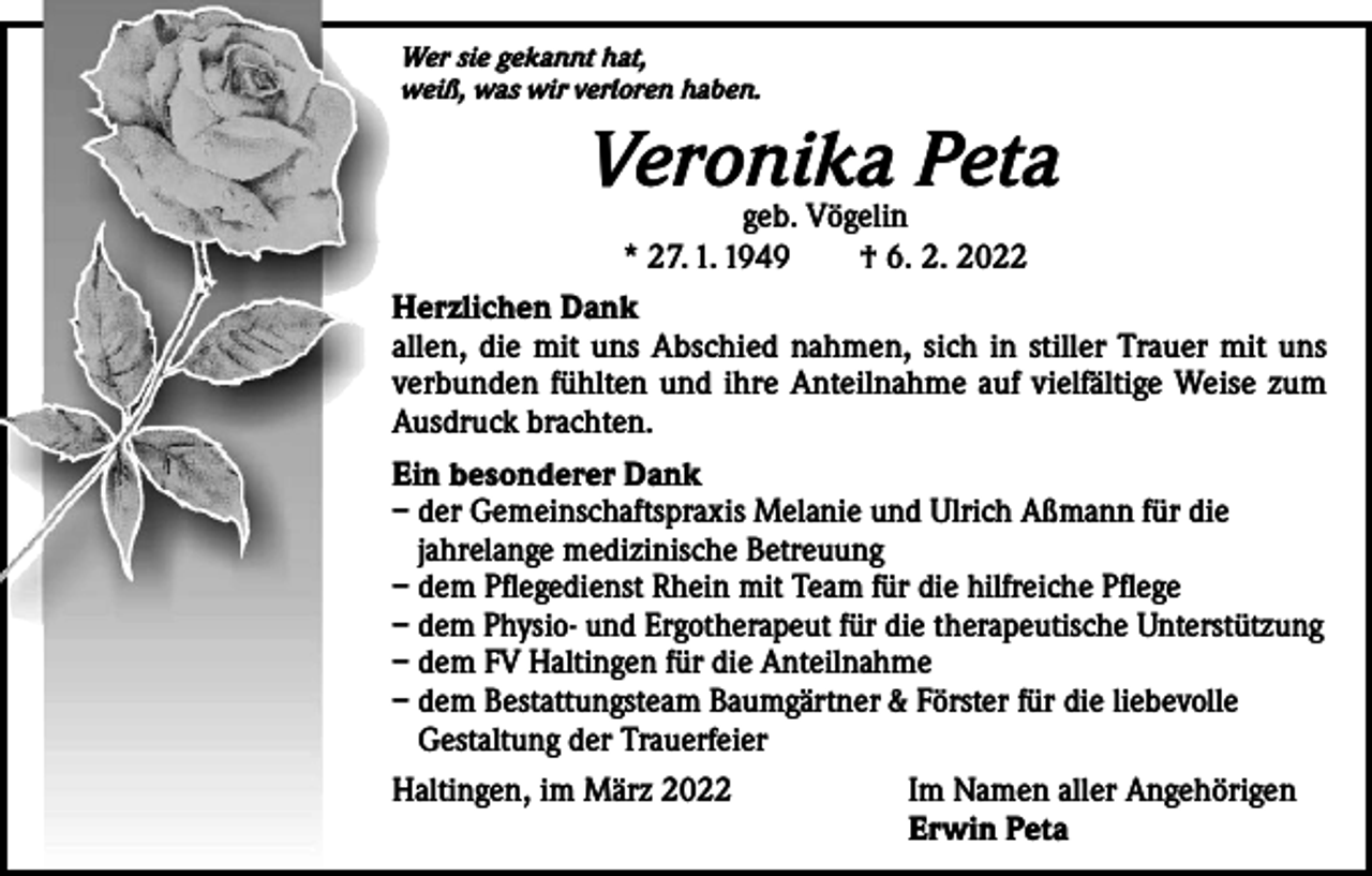 <p>Wer sie gekannt hat,<br />weiß, was wir verloren haben.</p><p>Veronika<br />Peta<br />geb. Vögelin<br />* 27. 1. 1949 † 6. 2. 2022<br />Herzlichen Dank<br />allen, die mit uns Abschied nahmen, sich in stiller Trauer mit uns<br />verbunden fühlten und ihre Anteilnahme auf vielfältige Weise zum<br />Ausdruck brachten.<br />Ein besonderer Dank<br />– der Gemeinschaftspraxis Melanie und Ulrich Aßmann für die<br />jahrelange medizinische Betreuung<br />– dem Pflegedienst Rhein mit Team für die hilfreiche Pflege<br />– dem Physio- und Ergotherapeut für die therapeutische Unterstützung<br />– dem FV Haltingen für die Anteilnahme<br />– dem Bestattungsteam Baumgärtner &amp; Förster für die liebevolle<br />Gestaltung der Trauerfeier<br />Haltingen, im März 2022</p><p>Im Namen aller Angehörigen<br />Erwin Peta</p>
