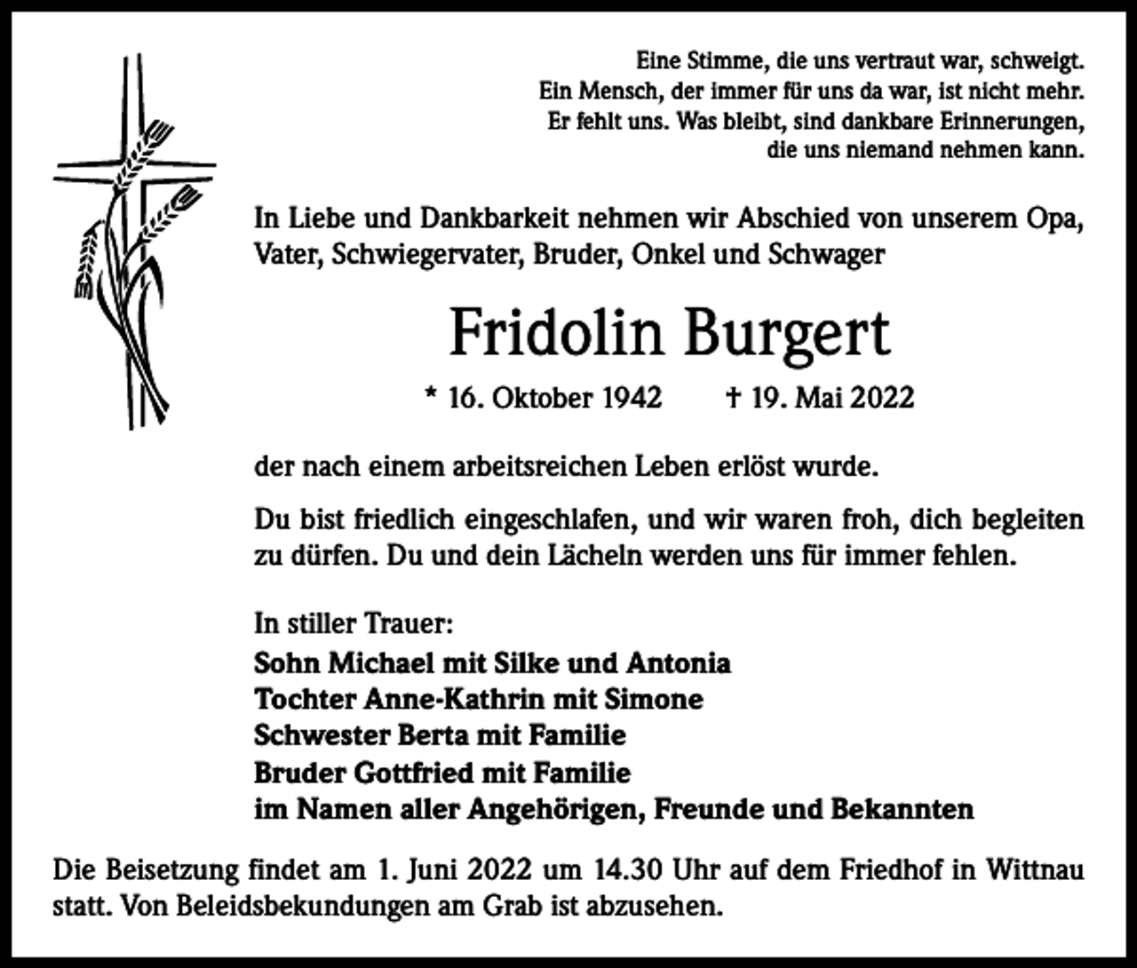 <p>Eine Stimme, die uns vertraut war, schweigt.<br />Ein Mensch, der immer für uns da war, ist nicht mehr.<br />Er fehlt uns. Was bleibt, sind dankbare Erinnerungen,<br />die uns niemand nehmen kann.</p><p>In Liebe und Dankbarkeit nehmen wir Abschied von unserem Opa,<br />Vater, Schwiegervater, Bruder, Onkel und Schwager</p><p>Fridolin Burgert<br />* 16. Oktober 1942 † 19. Mai 2022<br />der nach einem arbeitsreichen Leben erlöst wurde.<br />Du bist friedlich eingeschlafen, und wir waren froh, dich begleiten<br />zu dürfen. Du und dein Lächeln werden uns für immer fehlen.<br />In stiller Trauer:<br />Sohn Michael mit Silke und Antonia<br />Tochter Anne-Kathrin mit Simone<br />Schwester Berta mit Familie<br />Bruder Gottfried mit Familie<br />im Namen aller Angehörigen, Freunde und Bekannten<br />Die Beisetzung findet am 1. Juni 2022 um 14.30 Uhr auf dem Friedhof in Wittnau<br />statt. Von Beleidsbekundungen am Grab ist abzusehen.</p>