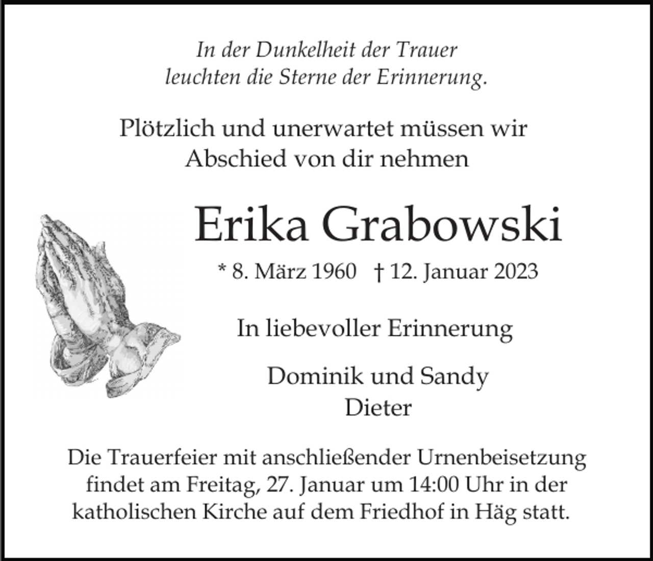 <p>In der Dunkelheit der Trauer<br />leuchten die Sterne der Erinnerung.</p><p>Plötzlich und unerwartet müssen wir<br />Abschied von dir nehmen</p><p>Erika Grabowski<br />* 8. März 1960 † 12. Januar 2023</p><p>In liebevoller Erinnerung<br />Dominik und Sandy<br />Dieter<br />Die Trauerfeier mit anschließender Urnenbeisetzung<br />findet am Freitag, 27. Januar um 14:00 Uhr in der<br />katholischen Kirche auf dem Friedhof in Häg statt.</p>