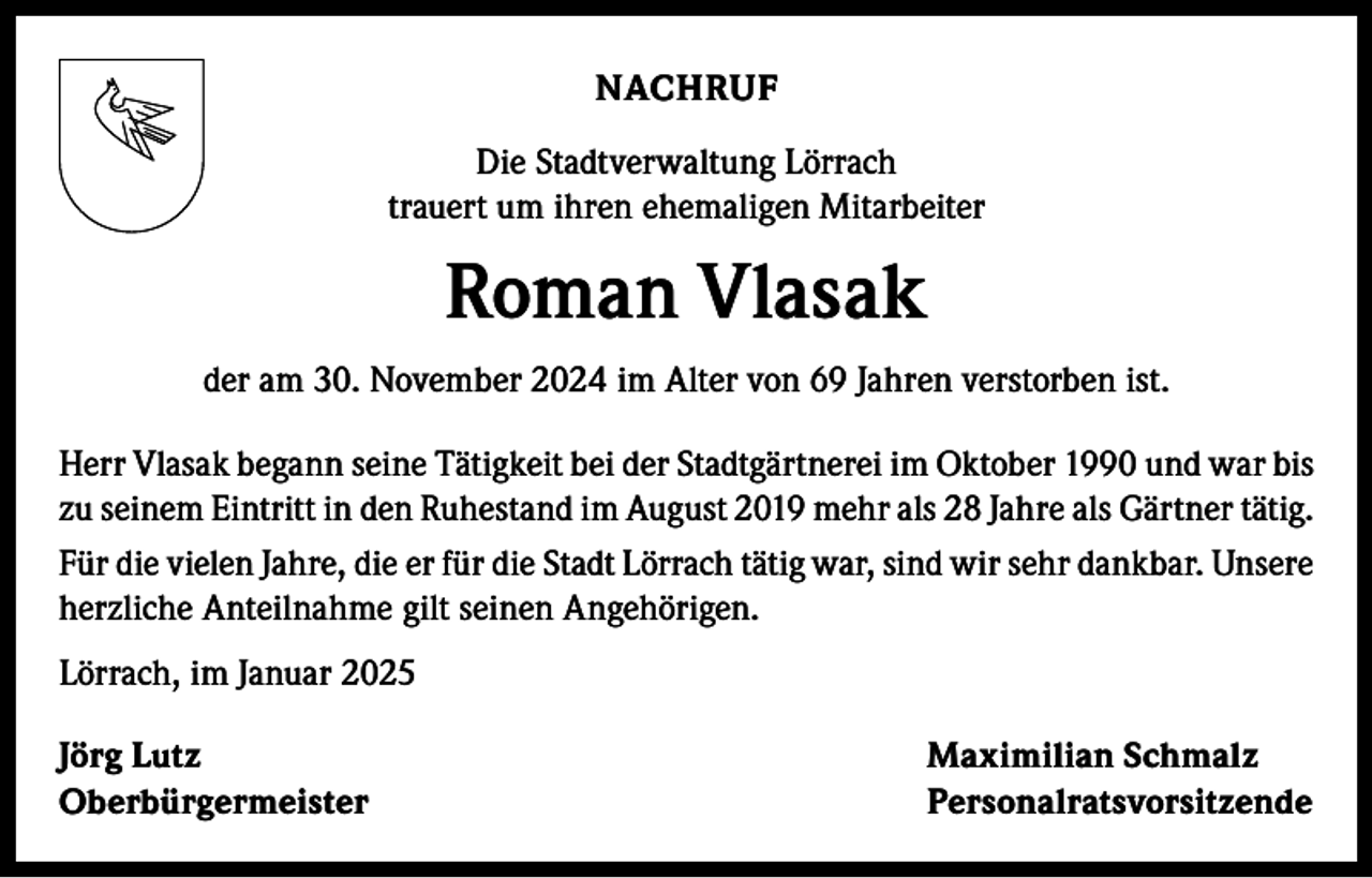 <p>NACHRUF<br />Die Stadtverwaltung Lörrach<br />trauert um ihren ehemaligen Mitarbeiter</p><p>Roman Vlasak<br />der am 30. November 2024 im Alter von 69 Jahren verstorben ist.<br />Herr Vlasak begann seine Tätigkeit bei der Stadtgärtnerei im Oktober 1990 und war bis<br />zu seinem Eintritt in den Ruhestand im August 2019 mehr als 28 Jahre als Gärtner tätig.<br />Für die vielen Jahre, die er für die Stadt Lörrach tätig war, sind wir sehr dankbar. Unsere<br />herzliche Anteilnahme gilt seinen Angehörigen.<br />Lörrach, im Januar 2025<br />Jörg Lutz<br />Maximilian Schmalz<br />Oberbürgermeister Personalratsvorsitzende</p>