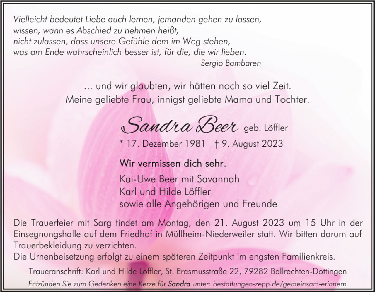 <p>Vielleicht bedeutet Liebe auch lernen, jemanden gehen zu lassen,<br />wissen, wann es Abschied zu nehmen heißt,<br />nicht zulassen, dass unsere Gefühle dem im Weg stehen,<br />was am Ende wahrscheinlich besser ist, für die, die wir lieben.<br />Sergio Bambaren</p><p>... und wir glaubten, wir hätten noch so viel Zeit.<br />Meine geliebte Frau, innigst geliebte Mama und Tochter.</p><p>Sandra Beer</p><p>geb. Löffler</p><p>* 17. Dezember 1981 † 9. August 2023</p><p>Kai-Uwe Beer mit Savannah<br />Karl und Hilde Löffler<br />sowie alle Angehörigen und Freunde<br />Die Trauerfeier mit Sarg findet am Montag, den 21. August 2023 um 15 Uhr in der<br />Einsegnungshalle auf dem Friedhof in Müllheim-Niederweiler statt. Wir bitten darum auf<br />Trauerbekleidung zu verzichten.<br />Die Urnenbeisetzung erfolgt zu einem späteren Zeitpunkt im engsten Familienkreis.<br />Traueranschrift: Karl und Hilde Löffler, St. Erasmusstraße 22, 79282 Ballrechten-Dottingen<br />Entzünden Sie zum Gedenken eine Kerze für</p><p>unter: bestattungen-zepp.de/gemeinsam-erinnern</p>