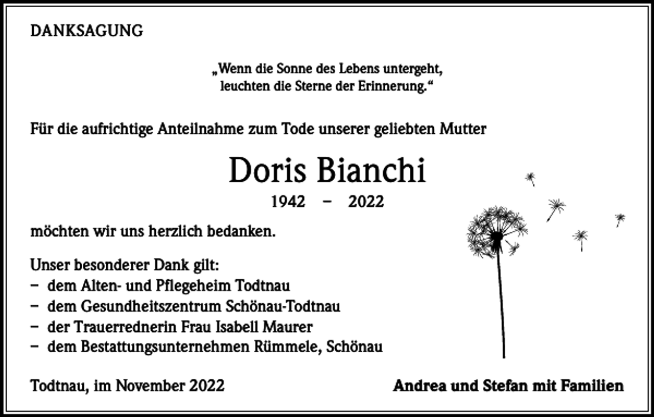 <p>DANKSAGUNG<br />„Wenn die Sonne des Lebens untergeht,<br />leuchten die Sterne der Erinnerung.“</p><p>Für die aufrichtige Anteilnahme zum Tode unserer geliebten Mutter</p><p>Doris Bianchi<br />1942 – 2022<br />möchten wir uns herzlich bedanken.<br />Unser besonderer Dank gilt:<br />– dem Alten- und Pflegeheim Todtnau<br />– dem Gesundheitszentrum Schönau-Todtnau<br />– der Trauerrednerin Frau Isabell Maurer<br />– dem Bestattungsunternehmen Rümmele, Schönau<br />Todtnau, im November 2022</p><p>Andrea und Stefan mit Familien</p>