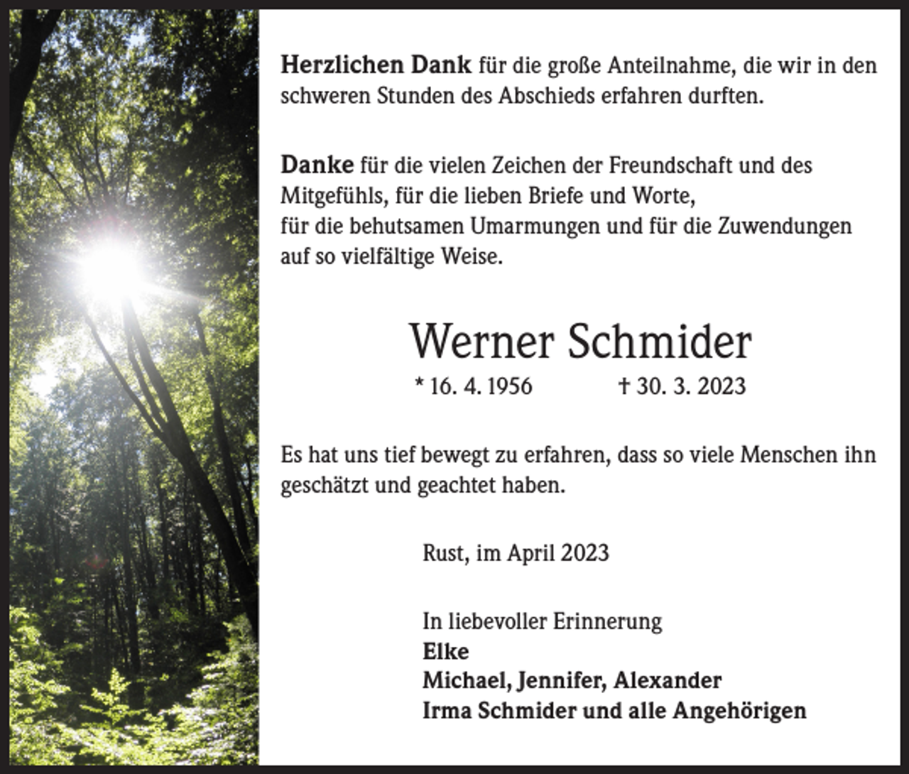 <p>Herzlichen Dank für die große Anteilnahme, die wir in den<br />schweren Stunden des Abschieds erfahren durften.</p><p>Danke für die vielen Zeichen der Freundschaft und des<br />Mitgefühls, für die lieben Briefe und Worte,<br />für die behutsamen Umarmungen und für die Zuwendungen<br />auf so vielfältige Weise.</p><p>Werner Schmider<br />* 16. 4. 1956</p><p>† 30. 3. 2023</p><p>Es hat uns tief bewegt zu erfahren, dass so viele Menschen ihn<br />geschätzt und geachtet haben.<br />Rust, im April 2023<br />In liebevoller Erinnerung<br />Elke<br />Michael, Jennifer, Alexander<br />Irma Schmider und alle Angehörigen</p>