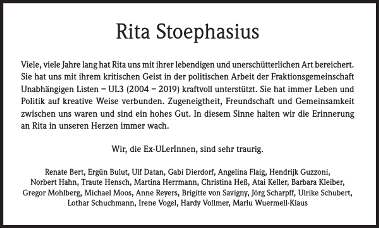 <p>Rita Stoephasius<br />Viele, viele Jahre lang hat Rita uns mit ihrer lebendigen und unerschütterlichen Art bereichert.<br />Sie hat uns mit ihrem kritischen Geist in der politischen Arbeit der Fraktionsgemeinschaft<br />Unabhängigen Listen – UL3 (2004 – 2019) kraftvoll unterstützt. Sie hat immer Leben und<br />Politik auf kreative Weise verbunden. Zugeneigtheit, Freundschaft und Gemeinsamkeit<br />zwischen uns waren und sind ein hohes Gut. In diesem Sinne halten wir die Erinnerung<br />an Rita in unseren Herzen immer wach.<br />Wir, die Ex-ULerInnen, sind sehr traurig.<br />Renate Bert, Ergün Bulut, Ulf Datan, Gabi Dierdorf, Angelina Flaig, Hendrijk Guzzoni,<br />Norbert Hahn, Traute Hensch, Martina Herrmann, Christina Heß, Atai Keller, Barbara Kleiber,<br />Gregor Mohlberg, Michael Moos, Anne Reyers, Brigitte von Savigny, Jörg Scharpff, Ulrike Schubert,<br />Lothar Schuchmann, Irene Vogel, Hardy Vollmer, Marlu Wuermell-Klaus</p>