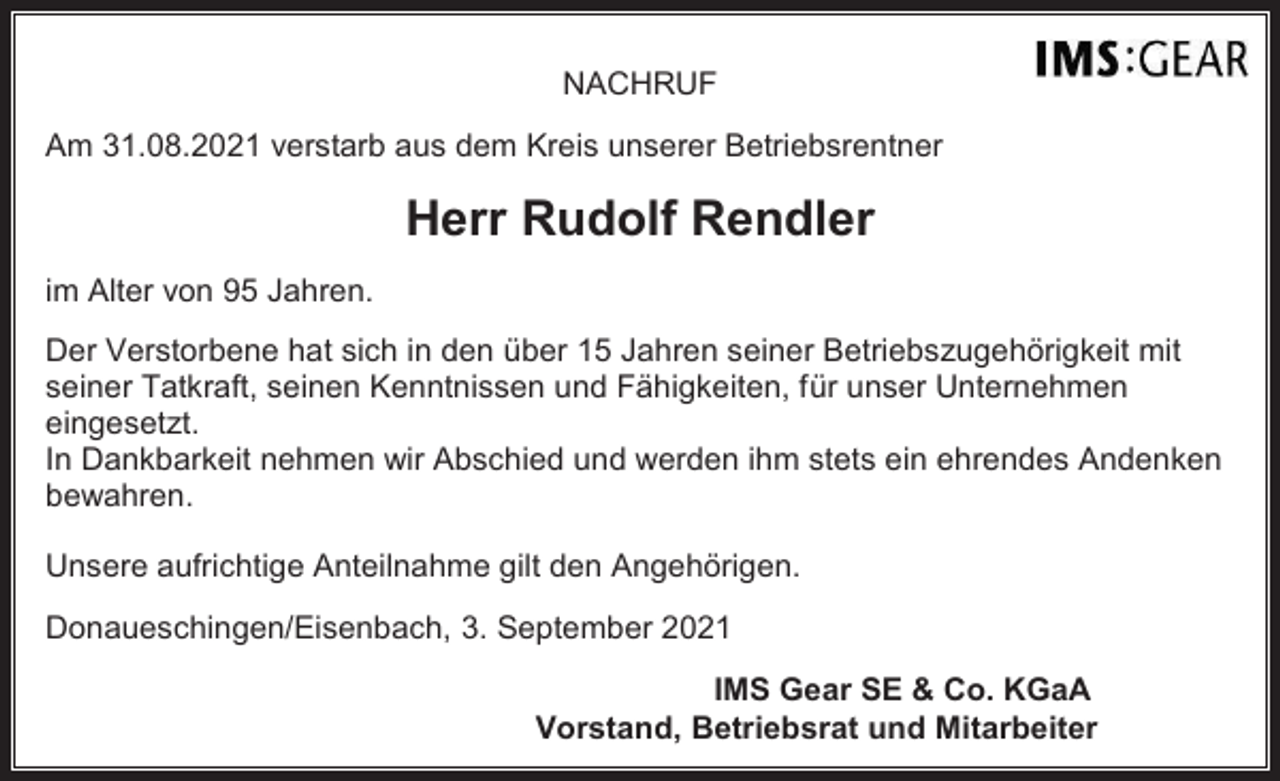 <p>NACHRUF<br />Am 31.08.2021 verstarb aus dem Kreis unserer Betriebsrentner</p><p>Herr Rudolf Rendler<br />im Alter von 95 Jahren.<br />Der Verstorbene hat sich in den über 15 Jahren seiner Betriebszugehörigkeit mit<br />seiner Tatkraft, seinen Kenntnissen und Fähigkeiten, für unser Unternehmen<br />eingesetzt.<br />In Dankbarkeit nehmen wir Abschied und werden ihm stets ein ehrendes Andenken<br />bewahren.<br />Unsere aufrichtige Anteilnahme gilt den Angehörigen.<br />Donaueschingen/Eisenbach, 3. September 2021<br />IMS Gear SE &amp; Co. KGaA<br />Vorstand, Betriebsrat und Mitarbeiter</p>