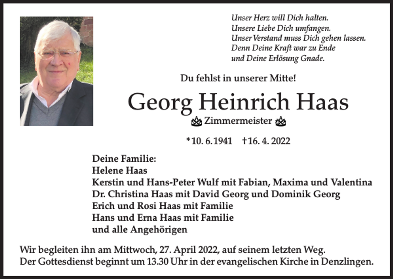<p>Unser Herz will Dich halten.<br />Unsere Liebe Dich umfangen.<br />Unser Verstand muss Dich gehen lassen.<br />Denn Deine Kraft war zu Ende<br />und Deine Erlösung Gnade.</p><p>Du fehlst in unserer Mitte!</p><p>Georg Heinrich Haas<br />Zimmermeister</p><p>* 10. 6. 1941 † 16. 4. 2022<br />Deine Familie:<br />Helene Haas<br />Kerstin und Hans-Peter Wulf mit Fabian, Maxima und Valentina<br />Dr. Christina Haas mit David Georg und Dominik Georg<br />Erich und Rosi Haas mit Familie<br />Hans und Erna Haas mit Familie<br />und alle Angehörigen<br />Wir begleiten ihn am Mittwoch, 27. April 2022, auf seinem letzten Weg.<br />Der Gottesdienst beginnt um 13.30 Uhr in der evangelischen Kirche in Denzlingen.</p>