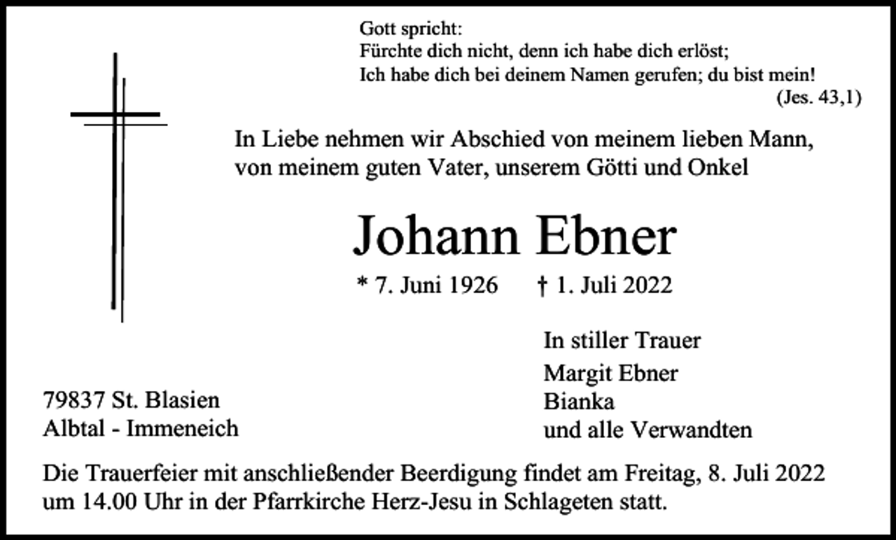 <p>Gott spricht:<br />Fürchte dich nicht, denn ich habe dich erlöst;<br />Ich habe dich bei deinem Namen gerufen; du bist mein!<br />(Jes. 43,1)</p><p>In Liebe nehmen wir Abschied von meinem lieben Mann,<br />von meinem guten Vater, unserem Götti und Onkel</p><p>Johann Ebner<br />* 7. Juni 1926</p><p>79837 St. Blasien<br />Albtal - Immeneich</p><p>† 1. Juli 2022<br />In stiller Trauer<br />Margit Ebner<br />Bianka<br />und alle Verwandten</p><p>Die Trauerfeier mit anschließender Beerdigung findet am Freitag, 8. Juli 2022<br />um 14.00 Uhr in der Pfarrkirche Herz-Jesu in Schlageten statt.</p>
