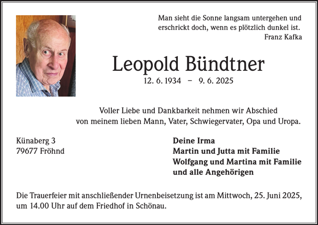 <p>Man sieht die Sonne langsam untergehen und<br />erschrickt doch, wenn es plötzlich dunkel ist.</p><p>Franz Kafka</p><p>Leopold Bündtner<br />12. 6. 1934 – 9. 6. 2025</p><p>Voller Liebe und Dankbarkeit nehmen wir Abschied<br />von meinem lieben Mann, Vater, Schwiegervater, Opa und Uropa.<br />Künaberg 3<br />79677 Fröhnd</p><p>Deine Irma<br />Martin und Jutta mit Familie<br />Wolfgang und Martina mit Familie<br />und alle Angehörigen</p><p>Die Trauerfeier mit anschließender Urnenbeisetzung ist am Mittwoch, 25. Juni 2025,<br />um 14.00 Uhr auf dem Friedhof in Schönau.</p>