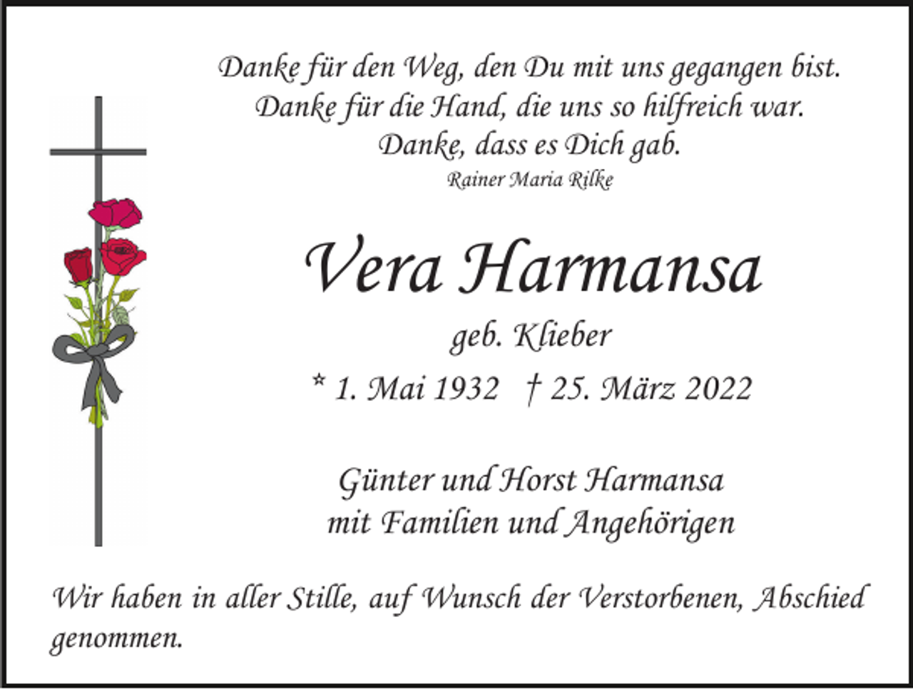 <p>Danke für den Weg, den Du mit uns gegangen bist.<br />Danke für die Hand, die uns so hilfreich war.<br />Danke, dass es Dich gab.<br />Rainer Maria Rilke</p><p>Vera Harmansa<br />geb. Klieber<br />* 1. Mai 1932 † 25. März 2022<br />Günter und Horst Harmansa<br />mit Familien und Angehörigen<br />Wir haben in aller Stille, auf Wunsch der Verstorbenen, Abschied<br />genommen.</p>