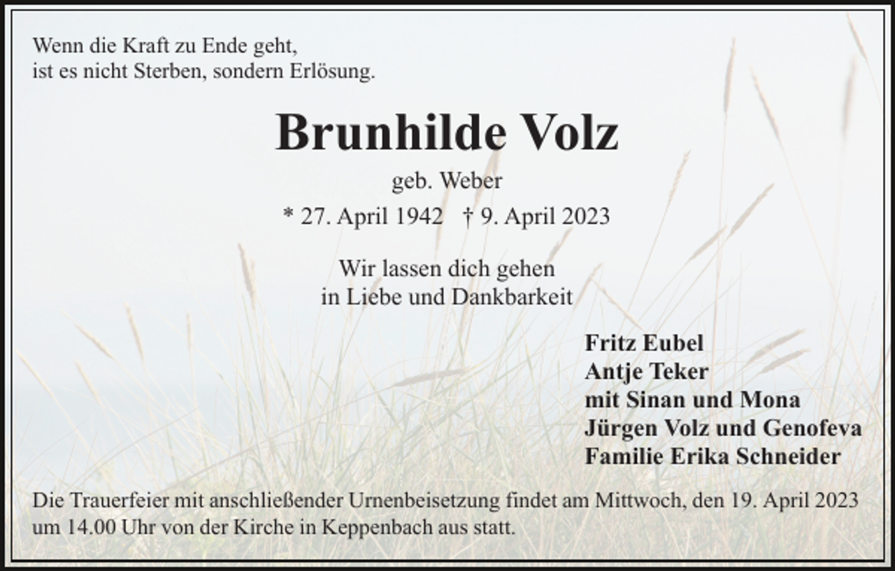 <p>Wenn die Kraft zu Ende geht,<br />ist es nicht Sterben, sondern Erlösung.</p><p>Brunhilde Volz<br />geb. Weber<br />* 27. April 1942 † 9. April 2023<br />Wir lassen dich gehen<br />in Liebe und Dankbarkeit<br />Fritz Eubel<br />Antje Teker<br />mit Sinan und Mona<br />Jürgen Volz und Genofeva<br />Familie Erika Schneider<br />Die Trauerfeier mit anschließender Urnenbeisetzung findet am Mittwoch, den 19. April 2023<br />um 14.00 Uhr von der Kirche in Keppenbach aus statt.</p>