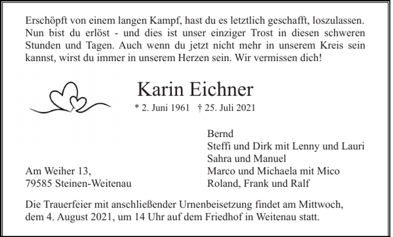 <p>Erschöpft von einem langen Kampf, hast du es letztlich geschafft, loszulassen.<br />Nun bist du erlöst - und dies ist unser einziger Trost in diesen schweren<br />Stunden und Tagen. Auch wenn du jetzt nicht mehr in unserem Kreis sein<br />kannst, wirst du immer in unserem Herzen sein. Wir vermissen dich!</p><p>Karin Eichner<br />* 2. Juni 1961 † 25. Juli 2021</p><p>Am Weiher 13,<br />79585 Steinen-Weitenau</p><p>Bernd<br />Steffi und Dirk mit Lenny und Lauri<br />Sahra und Manuel<br />Marco und Michaela mit Mico<br />Roland, Frank und Ralf</p><p>Die Trauerfeier mit anschließender Urnenbeisetzung findet am Mittwoch,<br />dem 4. August 2021, um 14 Uhr auf dem Friedhof in Weitenau statt.</p>