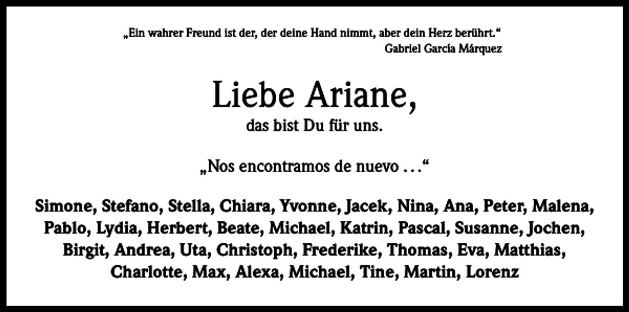 <p>„Ein wahrer Freund ist der, der deine Hand nimmt, aber dein Herz berührt.“</p><p>Gabriel García Márquez</p><p>Liebe Ariane,<br />das bist Du für uns.</p><p>„Nos encontramos de nuevo . . .“<br />Simone, Stefano, Stella, Chiara, Yvonne, Jacek, Nina, Ana, Peter, Malena,<br />Pablo, Lydia, Herbert, Beate, Michael, Katrin, Pascal, Susanne, Jochen,<br />Birgit, Andrea, Uta, Christoph, Frederike, Thomas, Eva, Matthias,<br />Charlotte, Max, Alexa, Michael, Tine, Martin, Lorenz</p>