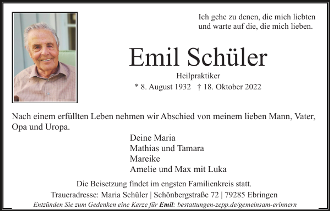<p>Ich gehe zu denen, die mich liebten<br />und warte auf die, die mich lieben.</p><p>Emil Schüler<br />Heilpraktiker<br />* 8. August 1932 † 18. Oktober 2022</p><p>Nach einem erfüllten Leben nehmen wir Abschied von meinem lieben Mann, Vater,<br />Opa und Uropa.<br />Deine Maria<br />Mathias und Tamara<br />Mareike<br />Amelie und Max mit Luka<br />Die Beisetzung findet im engsten Familienkreis statt.<br />Traueradresse: Maria Schüler | Schönbergstraße 72 | 79285 Ebringen<br />Entzünden Sie zum Gedenken eine Kerze für Emil: bestattungen-zepp.de/gemeinsam-erinnern</p>