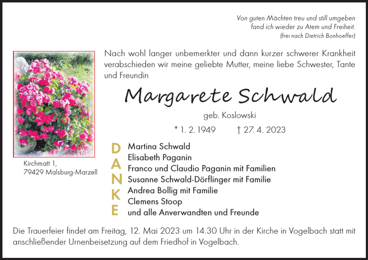 <p>Von guten Mächten treu und still umgeben<br />fand ich wieder zu Atem und Freiheit.</p><p>(frei nach Dietrich Bonhoeffer)</p><p>Nach wohl langer unbemerkter und dann kurzer schwerer Krankheit<br />verabschieden wir meine geliebte Mutter, meine liebe Schwester, Tante<br />und Freundin</p><p>Marga ret e Sc hwald<br />geb. Koslowski</p><p>* 1. 2. 1949</p><p>Kirchmatt 1,<br />79429 Malsburg-Marzell</p><p>D<br />A<br />N<br />K<br />E</p><p>† 27. 4. 2023</p><p>Martina Schwald<br />Elisabeth Paganin<br />Franco und Claudio Paganin mit Familien<br />Susanne Schwald-Dörflinger mit Familie<br />Andrea Bollig mit Familie<br />Clemens Stoop<br />und alle Anverwandten und Freunde</p><p>Die Trauerfeier findet am Freitag, 12. Mai 2023 um 14.30 Uhr in der Kirche in Vogelbach statt mit<br />anschließender Urnenbeisetzung auf dem Friedhof in Vogelbach.</p>