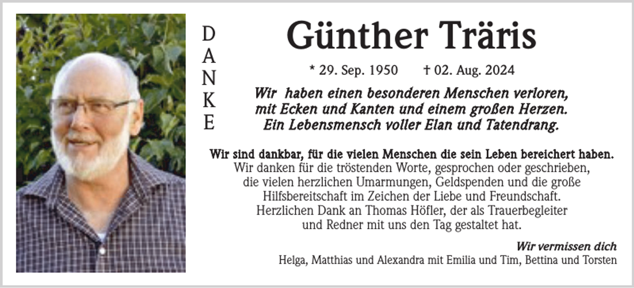 <p>D<br />A<br />N<br />K<br />E</p><p>Günther Träris<br />* 29. Sep. 1950</p><p>† 02. Aug. 2024</p><p>Wir haben einen besonderen Menschen verloren,<br />mit Ecken und Kanten und einem großen Herzen.<br />Ein Lebensmensch voller Elan und Tatendrang.</p><p>Wir sind dankbar, für die vielen Menschen die sein Leben bereichert haben.</p><p>Wir danken für die tröstenden Worte, gesprochen oder geschrieben,<br />die vielen herzlichen Umarmungen, Geldspenden und die große<br />Hilfsbereitschaft im Zeichen der Liebe und Freundschaft.<br />Herzlichen Dank an Thomas Höfler, der als Trauerbegleiter<br />und Redner mit uns den Tag gestaltet hat.<br />Wir vermissen dich<br />Helga, Matthias und Alexandra mit Emilia und Tim, Bettina und Torsten</p>