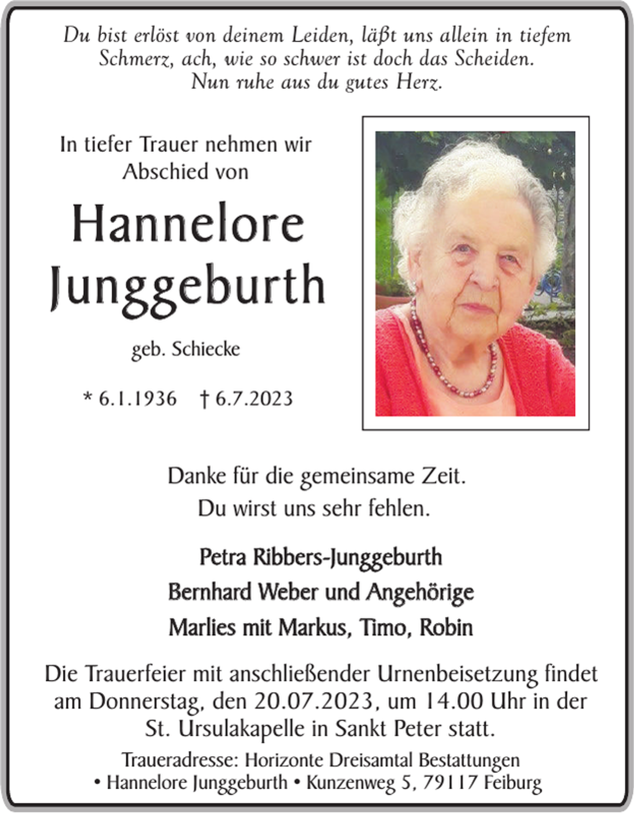 <p>Du bist erlöst von deinem Leiden, läßt uns allein in tiefem<br />Schmerz, ach, wie so schwer ist doch das Scheiden.<br />Nun ruhe aus du gutes Herz.</p><p>In tiefer Trauer nehmen wir<br />Abschied von</p><p>Hannelore<br />Junggeburth<br />geb. Schiecke<br />* 6.1.1936</p><p>† 6.7.2023</p><p>Danke für die gemeinsame Zeit.<br />Du wirst uns sehr fehlen.<br />Petra Ribbers-Junggeburth<br />Bernhard Weber und Angehörige<br />Marlies mit Markus, Timo, Robin<br />Die Trauerfeier mit anschließender Urnenbeisetzung findet<br />am Donnerstag, den 20.07.2023, um 14.00 Uhr in der<br />St. Ursulakapelle in Sankt Peter statt.<br />Traueradresse: Horizonte Dreisamtal Bestattungen<br />• Hannelore Junggeburth • Kunzenweg 5, 79117 Feiburg</p>