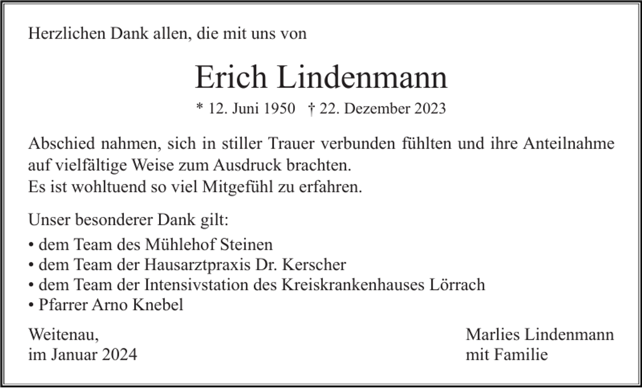 <p>Herzlichen Dank allen, die mit uns von</p><p>Erich Lindenmann<br />* 12. Juni 1950 † 22. Dezember 2023</p><p>Abschied nahmen, sich in stiller Trauer verbunden fühlten und ihre Anteilnahme<br />auf vielfältige Weise zum Ausdruck brachten.<br />Es ist wohltuend so viel Mitgefühl zu erfahren.<br />Unser besonderer Dank gilt:<br />• dem Team des Mühlehof Steinen<br />• dem Team der Hausarztpraxis Dr. Kerscher<br />• dem Team der Intensivstation des Kreiskrankenhauses Lörrach<br />• Pfarrer Arno Knebel<br />Weitenau,<br />im Januar 2024</p><p>Marlies Lindenmann<br />mit Familie</p>