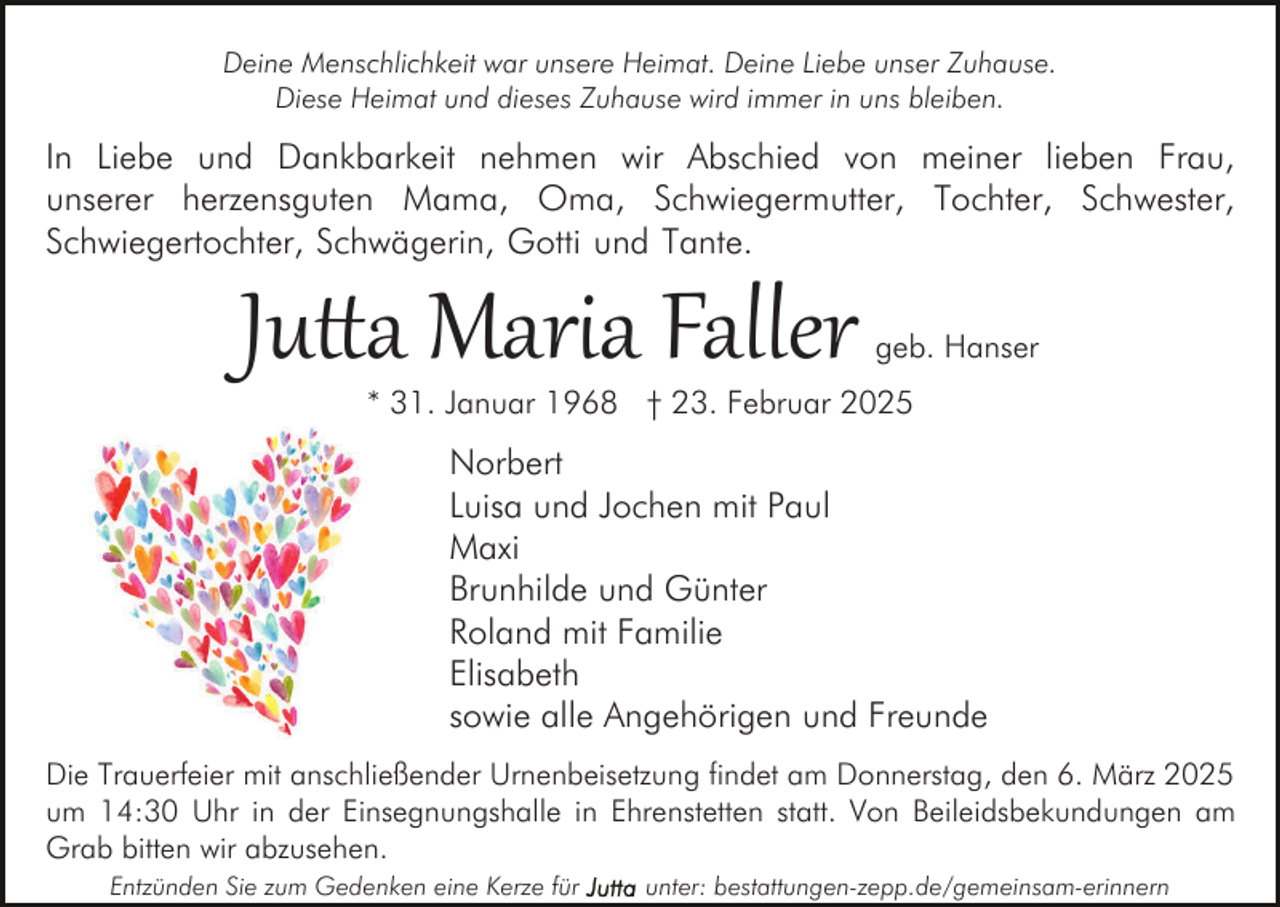 <p>Deine Menschlichkeit war unsere Heimat. Deine Liebe unser Zuhause.<br />Diese Heimat und dieses Zuhause wird immer in uns bleiben.</p><p>In Liebe und Dankbarkeit nehmen wir Abschied von meiner lieben Frau,<br />unserer herzensguten Mama, Oma, Schwiegermutter, Tochter, Schwester,<br />Schwiegertochter, Schwägerin, Gotti und Tante.</p><p>Ju�a Maria Faller</p><p>geb. Hanser</p><p>* 31. Januar 1968 † 23. Februar 2025</p><p>Norbert<br />Luisa und Jochen mit Paul<br />Maxi<br />Brunhilde und Günter<br />Roland mit Familie<br />Elisabeth<br />sowie alle Angehörigen und Freunde<br />Die Trauerfeier mit anschließender Urnenbeisetzung findet am Donnerstag, den 6. März 2025<br />um 14:30 Uhr in der Einsegnungshalle in Ehrenstetten statt. Von Beileidsbekundungen am<br />Grab bitten wir abzusehen.<br />Entzünden Sie zum Gedenken eine Kerze für</p><p>unter: bestattungen-zepp.de/gemeinsam-erinnern</p>