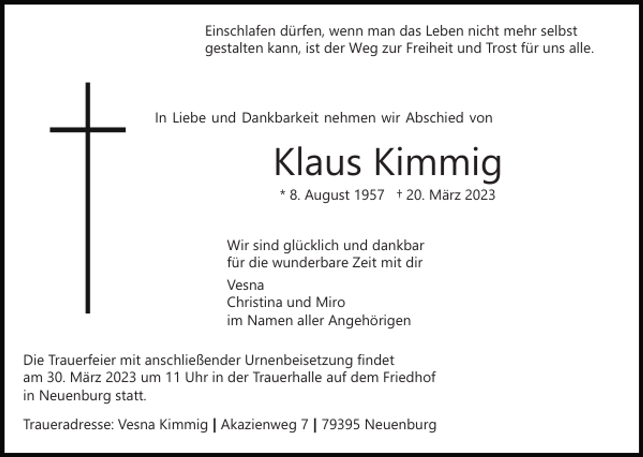<p>Einschlafen dürfen, wenn man das Leben nicht mehr selbst<br />gestalten kann, ist der Weg zur Freiheit und Trost für uns alle.</p><p>In Liebe und Dankbarkeit nehmen wir Abschied von</p><p>Klaus Kimmig<br />* 8. August 1957 † 20. März 2023</p><p>Wir sind glücklich und dankbar<br />für die wunderbare Zeit mit dir<br />Vesna<br />Christina und Miro<br />im Namen aller Angehörigen<br />Die Trauerfeier mit anschließender Urnenbeisetzung findet<br />am 30. März 2023 um 11 Uhr in der Trauerhalle auf dem Friedhof<br />in Neuenburg statt.<br />Traueradresse: Vesna Kimmig | Akazienweg 7 | 79395 Neuenburg</p>