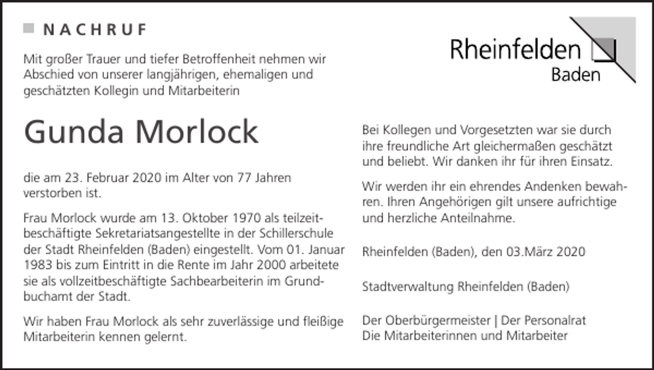 <p>NACHRUF<br />Mit großer Trauer und tiefer Betroffenheit nehmen wir<br />Abschied von unserer langjährigen, ehemaligen und<br />geschätzten Kollegin und Mitarbeiterin</p><p>Gunda Morlock<br />die am 23. Februar 2020 im Alter von 77 Jahren<br />verstorben ist.<br />Frau Morlock wurde am 13. Oktober 1970 als teilzeitbeschäftigte Sekretariatsangestellte in der Schillerschule<br />der Stadt Rheinfelden (Baden) eingestellt. Vom 01. Januar<br />1983 bis zum Eintritt in die Rente im Jahr 2000 arbeitete<br />sie als vollzeitbeschäftigte Sachbearbeiterin im Grundbuchamt der Stadt.<br />Wir haben Frau Morlock als sehr zuverlässige und fleißige<br />Mitarbeiterin kennen gelernt.</p><p>Bei Kollegen und Vorgesetzten war sie durch<br />ihre freundliche Art gleichermaßen geschätzt<br />und beliebt. Wir danken ihr für ihren Einsatz.<br />Wir werden ihr ein ehrendes Andenken bewahren. Ihren Angehörigen gilt unsere aufrichtige<br />und herzliche Anteilnahme.<br />Rheinfelden (Baden), den 03.März 2020<br />Stadtverwaltung Rheinfelden (Baden)<br />Der Oberbürgermeister | Der Personalrat<br />Die Mitarbeiterinnen und Mitarbeiter</p>