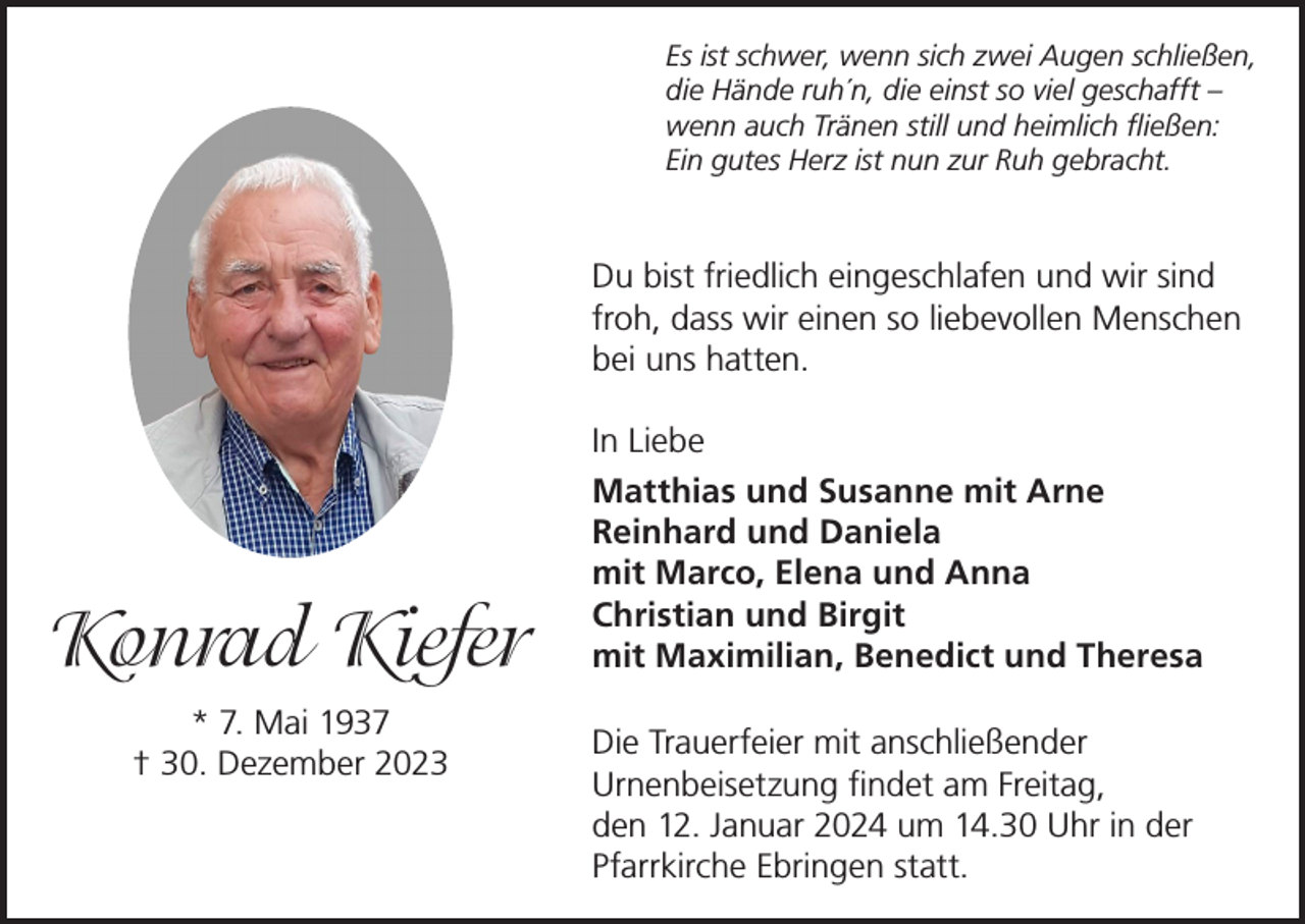 <p>Es ist schwer, wenn sich zwei Augen schließen,<br />die Hände ruh´n, die einst so viel geschafft –<br />wenn auch Tränen still und heimlich fließen:<br />Ein gutes Herz ist nun zur Ruh gebracht.</p><p>Du bist friedlich eingeschlafen und wir sind<br />froh, dass wir einen so liebevollen Menschen<br />bei uns hatten.</p><p>Konrad Kiefer<br />* 7. Mai 1937<br />† 30. Dezember 2023</p><p>In Liebe<br />Matthias und Susanne mit Arne<br />Reinhard und Daniela<br />mit Marco, Elena und Anna<br />Christian und Birgit<br />mit Maximilian, Benedict und Theresa<br />Die Trauerfeier mit anschließender<br />Urnenbeisetzung findet am Freitag,<br />den 12. Januar 2024 um 14.30 Uhr in der<br />Pfarrkirche Ebringen statt.</p>