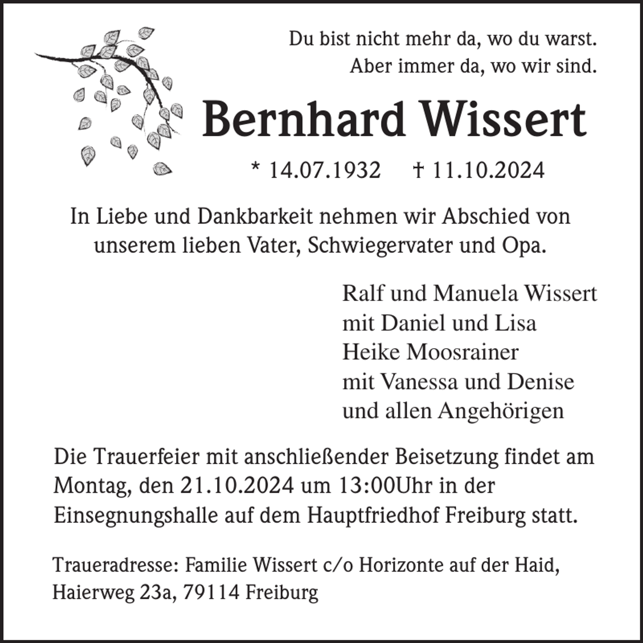 <p>Du bist nicht mehr da, wo du warst.<br />Aber immer da, wo wir sind.</p><p>Bernhard Wissert<br />* 14.07.1932</p><p>† 11.10.2024</p><p>In Liebe und Dankbarkeit nehmen wir Abschied von<br />unserem lieben Vater, Schwiegervater und Opa.<br />Ralf und Manuela Wissert<br />mit Daniel und Lisa<br />Heike Moosrainer<br />mit Vanessa und Denise<br />und allen Angehörigen<br />Die Trauerfeier mit anschließender Beisetzung findet am<br />Montag, den 21.10.2024 um 13:00Uhr in der<br />Einsegnungshalle auf dem Hauptfriedhof Freiburg statt.<br />Traueradresse: Familie Wissert c/o Horizonte auf der Haid,<br />Haierweg 23a, 79114 Freiburg</p>