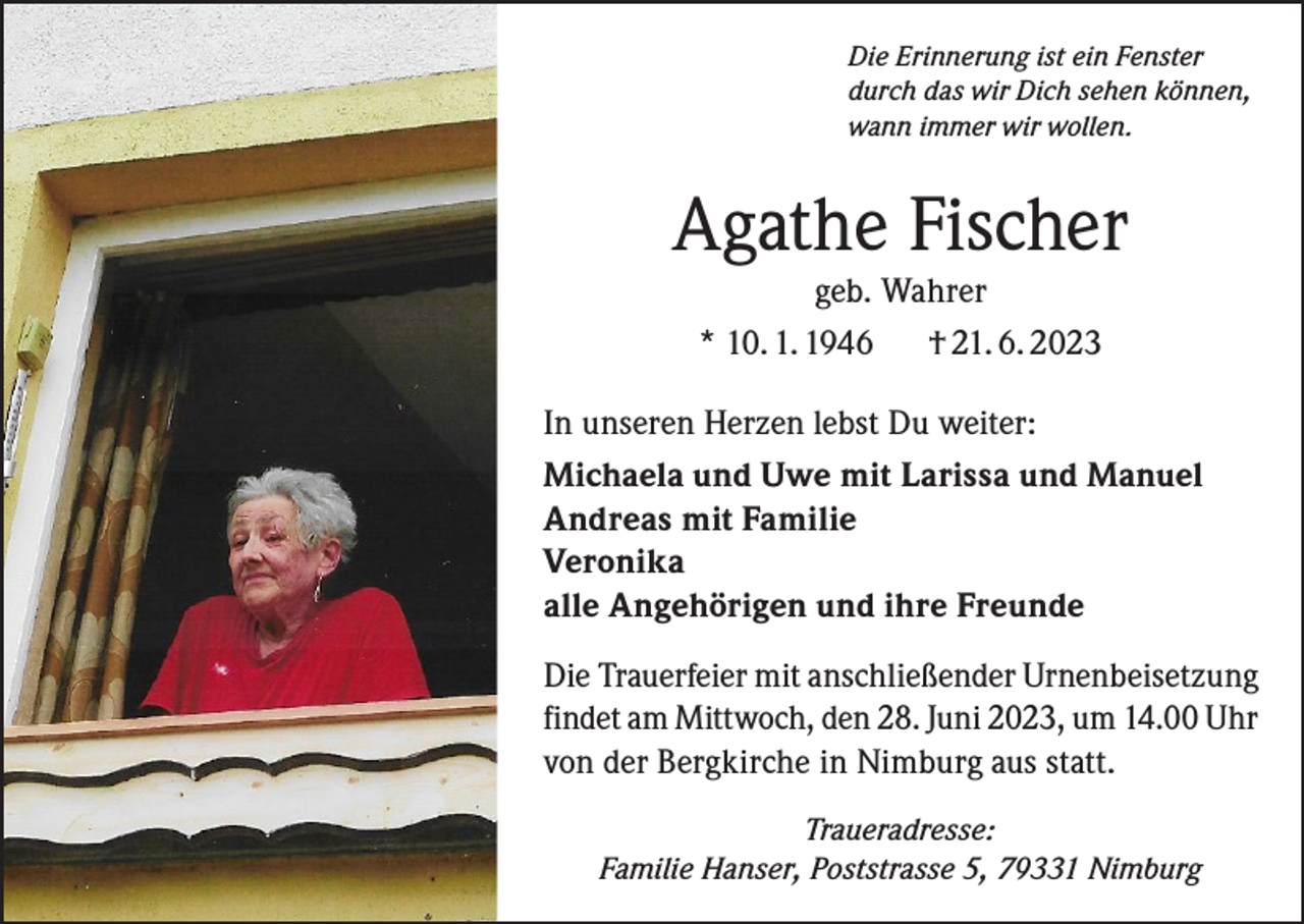 <p>Die Erinnerung ist ein Fenster<br />durch das wir Dich sehen können,<br />wann immer wir wollen.</p><p>Agathe Fischer<br />geb. Wahrer<br />* 10. 1. 1946<br />† 21. 6. 2023<br />In unseren Herzen lebst Du weiter:<br />Michaela und Uwe mit Larissa und Manuel<br />Andreas mit Familie<br />Veronika<br />alle Angehörigen und ihre Freunde<br />Die Trauerfeier mit anschließender Urnenbeisetzung<br />findet am Mittwoch, den 28. Juni 2023, um 14.00 Uhr<br />von der Bergkirche in Nimburg aus statt.<br />Traueradresse:<br />Familie Hanser, Poststrasse 5, 79331 Nimburg</p>