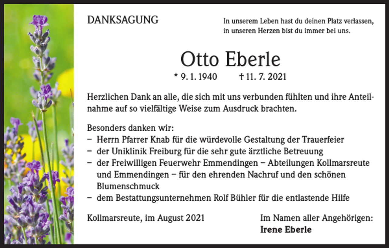 <p>DANKSAGUNG</p><p>I n unserem Leben hast du deinen Platz verlassen,<br />in unseren Herzen bist du immer bei uns.</p><p>Otto Eberle</p><p>* 9. 1. 1940 † 11. 7. 2021<br />Herzlichen Dank an alle, die sich mit uns verbunden fühlten und ihre Anteilnahme auf so vielfältige Weise zum Ausdruck brachten.<br />Besonders danken wir:<br />– Herrn Pfarrer Knab für die würdevolle Gestaltung der Trauerfeier<br />– der Uniklinik Freiburg für die sehr gute ärztliche Betreuung<br />– der Freiwilligen Feuerwehr Emmendingen – Abteilungen Kollmarsreute<br />und Emmendingen – für den ehrenden Nachruf und den schönen<br />Blumenschmuck<br />– dem Bestattungsunternehmen Rolf Bühler für die entlastende Hilfe<br />Kollmarsreute, im August 2021</p><p>I m Namen aller Angehörigen:<br />Irene Eberle</p>