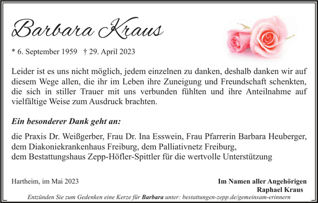 <p>Barbara Kraus<br />* 6. September 1959 † 29. April 2023</p><p>Leider ist es uns nicht möglich, jedem einzelnen zu danken, deshalb danken wir auf<br />diesem Wege allen, die ihr im Leben ihre Zuneigung und Freundschaft schenkten,<br />die sich in stiller Trauer mit uns verbunden fühlten und ihre Anteilnahme auf<br />vielfältige Weise zum Ausdruck brachten.<br />Ein besonderer Dank geht an:<br />die Praxis Dr. Weißgerber, Frau Dr. Ina Esswein, Frau Pfarrerin Barbara Heuberger,<br />dem Diakoniekrankenhaus Freiburg, dem Palliativnetz Freiburg,<br />dem Bestattungshaus Zepp-Höfler-Spittler für die wertvolle Unterstützung<br />Hartheim, im Mai 2023</p><p>Im Namen aller Angehörigen<br />Raphael Kraus</p><p>Entzünden Sie zum Gedenken eine Kerze für Barbara unter: bestattungen-zepp.de/gemeinsam-erinnern</p>