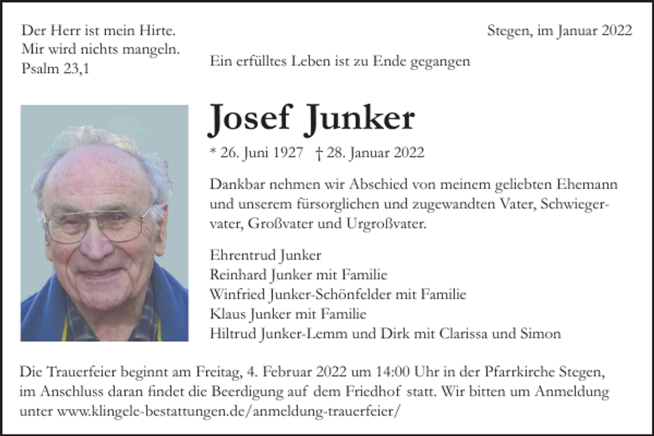 <p>Der Herr ist mein Hirte.<br />Mir wird nichts mangeln.<br />Psalm 23,1</p><p>Stegen, im Januar 2022<br />Ein erfülltes Leben ist zu Ende gegangen</p><p>Josef Junker<br />* 26. Juni 1927 † 28. Januar 2022<br />Dankbar nehmen wir Abschied von meinem geliebten Ehemann<br />und unserem fürsorglichen und zugewandten Vater, Schwieger­<br />vater, Großvater und Urgroßvater.<br />Ehrentrud Junker<br />Reinhard Junker mit Familie<br />Winfried Junker­Schönfelder mit Familie<br />Klaus Junker mit Familie<br />Hiltrud Junker­Lemm und Dirk mit Clarissa und Simon<br />Die Trauerfeier beginnt am Freitag, 4. Februar 2022 um 14:00 Uhr in der Pfarrkirche Stegen,<br />im Anschluss daran findet die Beerdigung auf dem Friedhof statt. Wir bitten um Anmeldung<br />unter www.klingele­bestattungen.de/anmeldung­trauerfeier/</p>