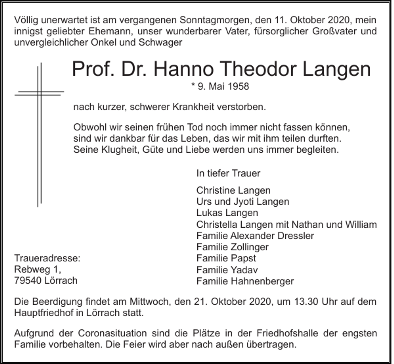 <p>Völlig unerwartet ist am vergangenen Sonntagmorgen, den 11. Oktober 2020, mein<br />innigst geliebter Ehemann, unser wunderbarer Vater, fürsorglicher Großvater und<br />unvergleichlicher Onkel und Schwager</p><p>Prof. Dr. Hanno Theodor Langen<br />* 9. Mai 1958<br />nach kurzer, schwerer Krankheit verstorben.<br />Obwohl wir seinen frühen Tod noch immer nicht fassen können,<br />sind wir dankbar für das Leben, das wir mit ihm teilen durften.<br />Seine Klugheit, Güte und Liebe werden uns immer begleiten.<br />In tiefer Trauer</p><p>Traueradresse:<br />Rebweg 1,<br />79540 Lörrach</p><p>Christine Langen<br />Urs und Jyoti Langen<br />Lukas Langen<br />Christella Langen mit Nathan und William<br />Familie Alexander Dressler<br />Familie Zollinger<br />Familie Papst<br />Familie Yadav<br />Familie Hahnenberger</p><p>Die Beerdigung findet am Mittwoch, den 21. Oktober 2020, um 13.30 Uhr auf dem<br />Hauptfriedhof in Lörrach statt.<br />Aufgrund der Coronasituation sind die Plätze in der Friedhofshalle der engsten<br />Familie vorbehalten. Die Feier wird aber nach außen übertragen.</p>
