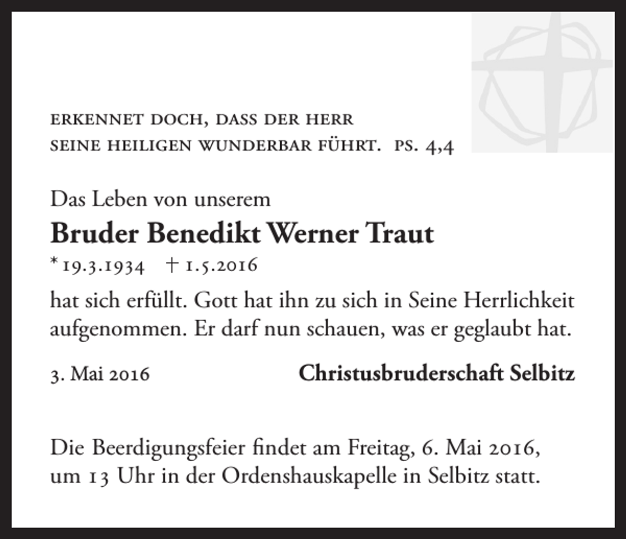 <p>Erkennet doch, dass der Herr<br />seine Heiligen wunderbar führt. Ps. 4,4<br />Das Leben von unserem</p><p>Bruder Benedikt Werner Traut<br />* 19.3.1934</p><p>1.5.2016</p><p>hat sich erfüllt. Gott hat ihn zu sich in Seine Herrlichkeit<br />aufgenommen. Er darf nun schauen, was er geglaubt hat.<br />3. Mai 2016</p><p>Christusbruderschaft Selbitz</p><p>Die Beerdigungsfeier findet am Freitag, 6. Mai 2016,<br />um 13 Uhr in der Ordenshauskapelle in Selbitz statt.</p>