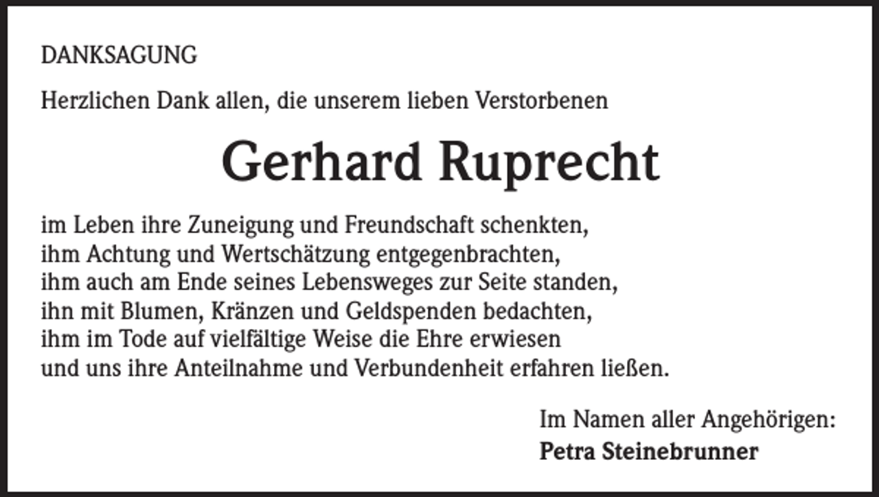 <p>DANKSAGUNG<br />Herzlichen Dank allen, die unserem lieben Verstorbenen</p><p>Gerhard Ruprecht<br />im Leben ihre Zuneigung und Freundschaft schenkten,<br />ihm Achtung und Wertschätzung entgegenbrachten,<br />ihm auch am Ende seines Lebensweges zur Seite standen,<br />ihn mit Blumen, Kränzen und Geldspenden bedachten,<br />ihm im Tode auf vielfältige Weise die Ehre erwiesen<br />und uns ihre Anteilnahme und Verbundenheit erfahren ließen.<br />Im Namen aller Angehörigen:<br />Petra Steinebrunner</p>