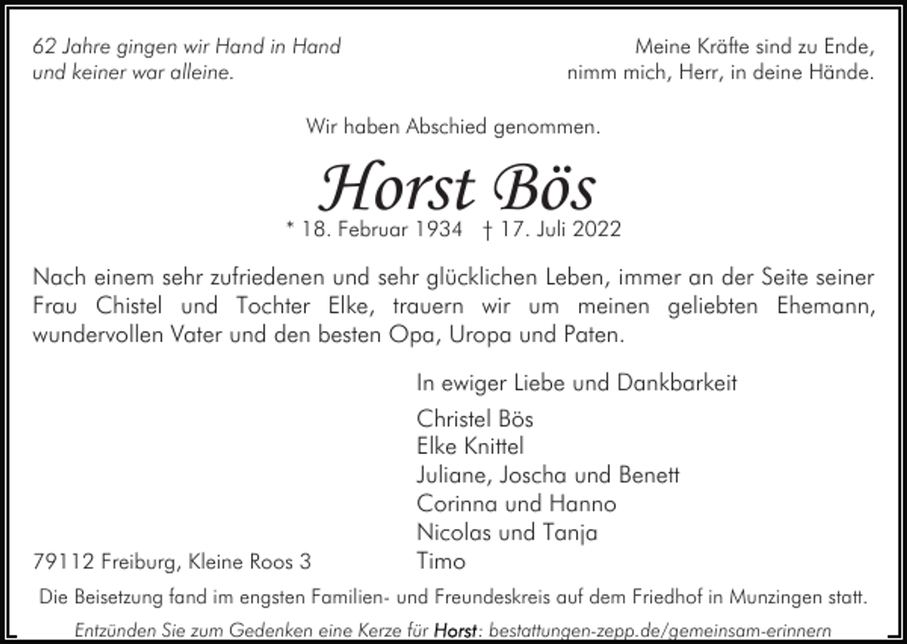 <p>Meine Kräfte sind zu Ende,<br />nimm mich, Herr, in deine Hände.</p><p>62 Jahre gingen wir Hand in Hand<br />und keiner war alleine.</p><p>Wir haben Abschied genommen.</p><p>Horst Bös</p><p>* 18. Februar 1934 † 17. Juli 2022</p><p>Nach einem sehr zufriedenen und sehr glücklichen Leben, immer an der Seite seiner<br />Frau Chistel und Tochter Elke, trauern wir um meinen geliebten Ehemann,<br />wundervollen Vater und den besten Opa, Uropa und Paten.<br />In ewiger Liebe und Dankbarkeit</p><p>79112 Freiburg, Kleine Roos 3</p><p>Christel Bös<br />Elke Knittel<br />Juliane, Joscha und Benett<br />Corinna und Hanno<br />Nicolas und Tanja<br />Timo</p><p>Die Beisetzung fand im engsten Familien- und Freundeskreis auf dem Friedhof in Munzingen statt.<br />Entzünden Sie zum Gedenken eine Kerze für</p><p>: bestattungen-zepp.de/gemeinsam-erinnern</p>