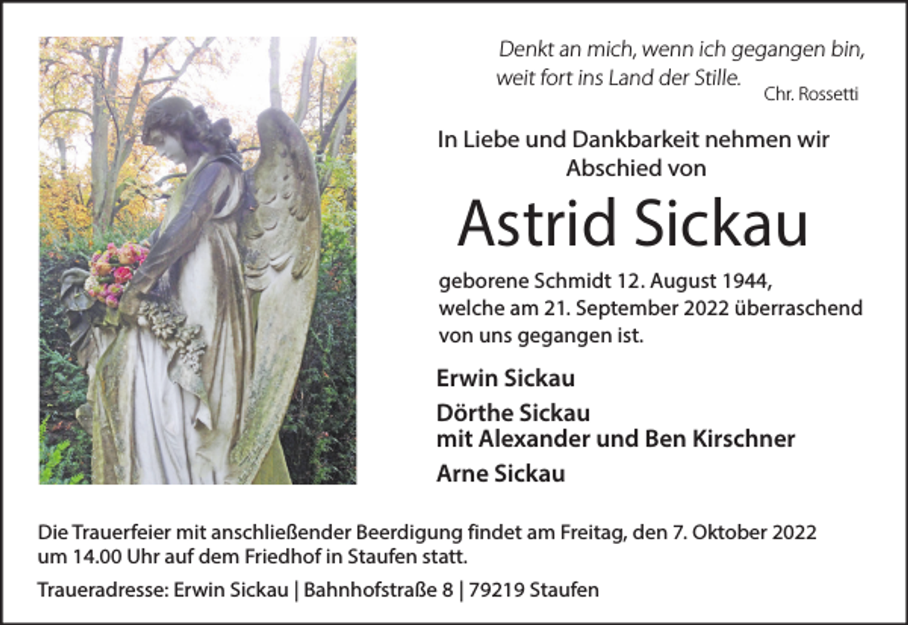 <p>Denkt an mich, wenn ich gegangen bin,<br />weit fort ins Land der Stille.<br />Chr. Rossetti</p><p>In Liebe und Dankbarkeit nehmen wir<br />Abschied von</p><p>Astrid Sickau</p><p>geborene Schmidt 12. August 1944,<br />welche am 21. September 2022 überraschend<br />von uns gegangen ist.</p><p>Erwin Sickau<br />Dörthe Sickau<br />mit Alexander und Ben Kirschner<br />Arne Sickau<br />Die Trauerfeier mit anschließender Beerdigung findet am Freitag, den 7. Oktober 2022<br />um 14.00 Uhr auf dem Friedhof in Staufen statt.<br />Traueradresse: Erwin Sickau | Bahnhofstraße 8 | 79219 Staufen</p>
