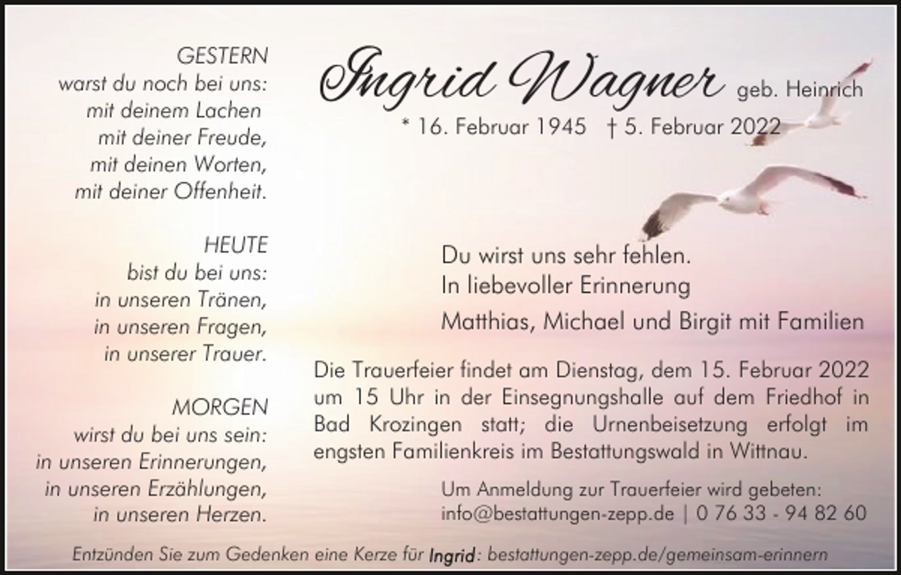 <p>GESTERN<br />warst du noch bei uns:<br />mit deinem Lachen<br />mit deiner Freude,<br />mit deinen Worten,<br />mit deiner Offenheit.<br />HEUTE<br />bist du bei uns:<br />in unseren Tränen,<br />in unseren Fragen,<br />in unserer Trauer.<br />MORGEN<br />wirst du bei uns sein:<br />in unseren Erinnerungen,<br />in unseren Erzählungen,<br />in unseren Herzen.</p><p>Ingrid Wagner</p><p>geb. Heinrich</p><p>* 16. Februar 1945 † 5. Februar 2022</p><p>Du wirst uns sehr fehlen.<br />In liebevoller Erinnerung<br />Matthias, Michael und Birgit mit Familien<br />Die Trauerfeier findet am Dienstag, dem 15. Februar 2022<br />um 15 Uhr in der Einsegnungshalle auf dem Friedhof in<br />Bad Krozingen statt; die Urnenbeisetzung erfolgt im<br />engsten Familienkreis im Bestattungswald in Wittnau.</p><p>Entzünden Sie zum Gedenken eine Kerze für</p><p>Um Anmeldung zur Trauerfeier wird gebeten:<br />info@bestattungen-zepp.de | 0 76 33 - 94 82 60<br />: bestattungen-zepp.de/gemeinsam-erinnern</p>
