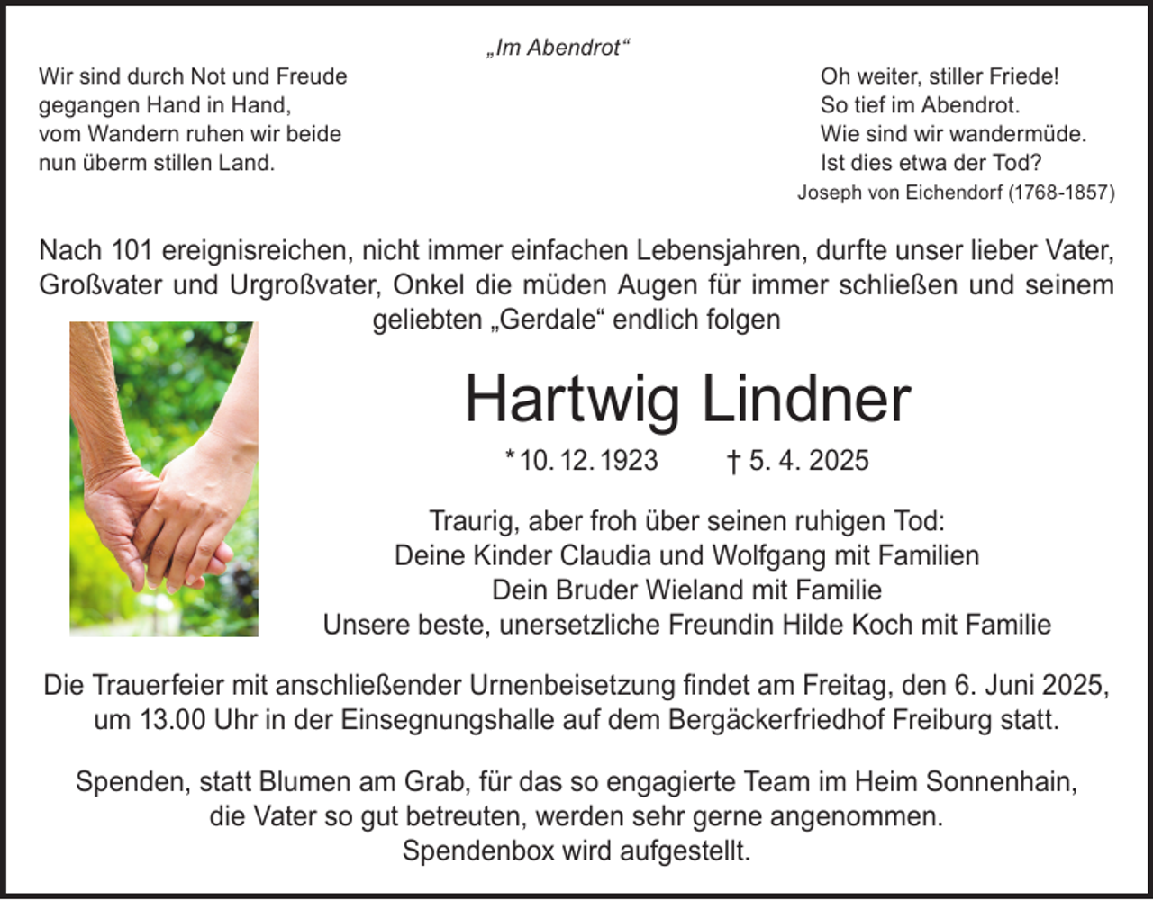 <p>Wir sind durch Not und Freude<br />gegangen Hand in Hand,<br />vom Wandern ruhen wir beide<br />nun überm stillen Land.</p><p>„Im Abendrot“</p><p>Oh weiter, stiller Friede!<br />So tief im Abendrot.<br />Wie sind wir wandermüde.<br />Ist dies etwa der Tod?<br />Joseph von Eichendorf (1768-1857)</p><p>Nach 101 ereignisreichen, nicht immer einfachen Lebensjahren, durfte unser lieber Vater,<br />Großvater und Urgroßvater, Onkel die müden Augen für immer schließen und seinem<br />geliebten „Gerdale“ endlich folgen</p><p>Hartwig Lindner<br />* 10. 12. 1923</p><p>† 5. 4. 2025</p><p>Traurig, aber froh über seinen ruhigen Tod:<br />Deine Kinder Claudia und Wolfgang mit Familien<br />Dein Bruder Wieland mit Familie<br />Unsere beste, unersetzliche Freundin Hilde Koch mit Familie<br />Die Trauerfeier mit anschließender Urnenbeisetzung findet am Freitag, den 6. Juni 2025,<br />um 13.00 Uhr in der Einsegnungshalle auf dem Bergäckerfriedhof Freiburg statt.<br />Spenden, statt Blumen am Grab, für das so engagierte Team im Heim Sonnenhain,<br />die Vater so gut betreuten, werden sehr gerne angenommen.<br />Spendenbox wird aufgestellt.</p>