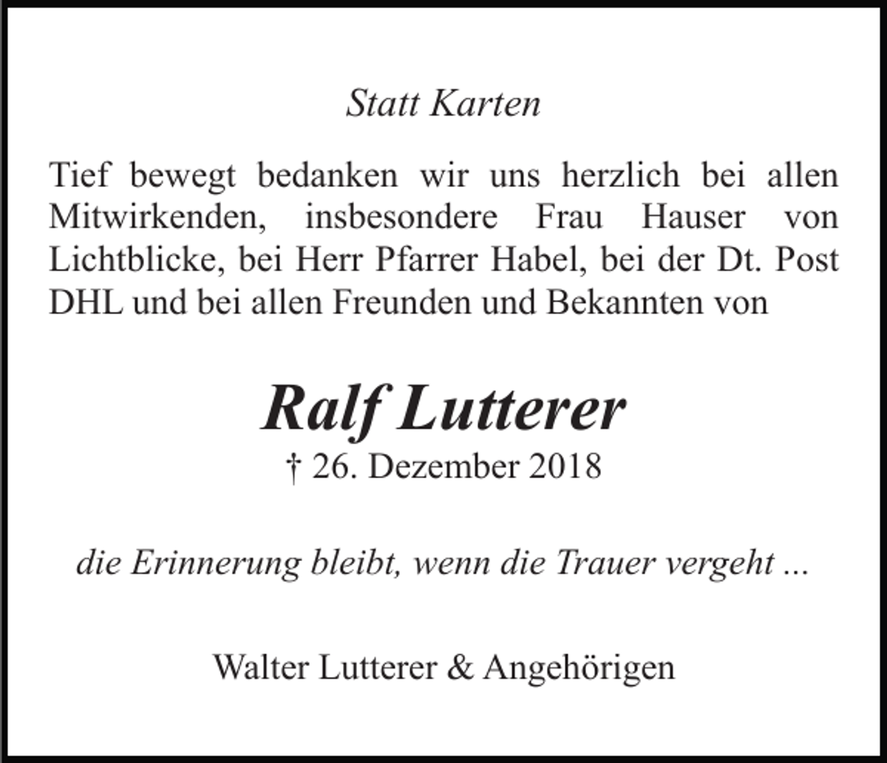 <p>Statt Karten<br />Tief bewegt bedanken wir uns herzlich bei allen<br />Mitwirkenden, insbesondere Frau Hauser von<br />Lichtblicke, bei Herr Pfarrer Habel, bei der Dt. Post<br />DHL und bei allen Freunden und Bekannten von</p><p>Ralf Lutterer<br />† 26. Dezember 2018<br />die Erinnerung bleibt, wenn die Trauer vergeht ...<br />Walter Lutterer &amp; Angehörigen</p>