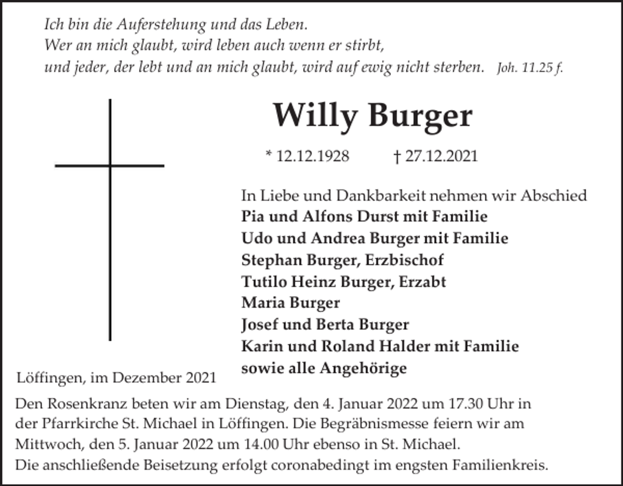 <p>Ich bin die Auferstehung und das Leben.<br />Wer an mich glaubt, wird leben auch wenn er stirbt,<br />und jeder, der lebt und an mich glaubt, wird auf ewig nicht sterben. Joh. 11.25 f.</p><p>Willy Burger<br />* 12.12.1928</p><p>Löffingen, im Dezember 2021</p><p>† 27.12.2021</p><p>In Liebe und Dankbarkeit nehmen wir Abschied<br />Pia und Alfons Durst mit Familie<br />Udo und Andrea Burger mit Familie<br />Stephan Burger, Erzbischof<br />Tutilo Heinz Burger, Erzabt<br />Maria Burger<br />Josef und Berta Burger<br />Karin und Roland Halder mit Familie<br />sowie alle Angehörige</p><p>Den Rosenkranz beten wir am Dienstag, den 4. Januar 2022 um 17.30 Uhr in<br />der Pfarrkirche St. Michael in Löffingen. Die Begräbnismesse feiern wir am<br />Mittwoch, den 5. Januar 2022 um 14.00 Uhr ebenso in St. Michael.<br />Die anschließende Beisetzung erfolgt coronabedingt im engsten Familienkreis.</p>