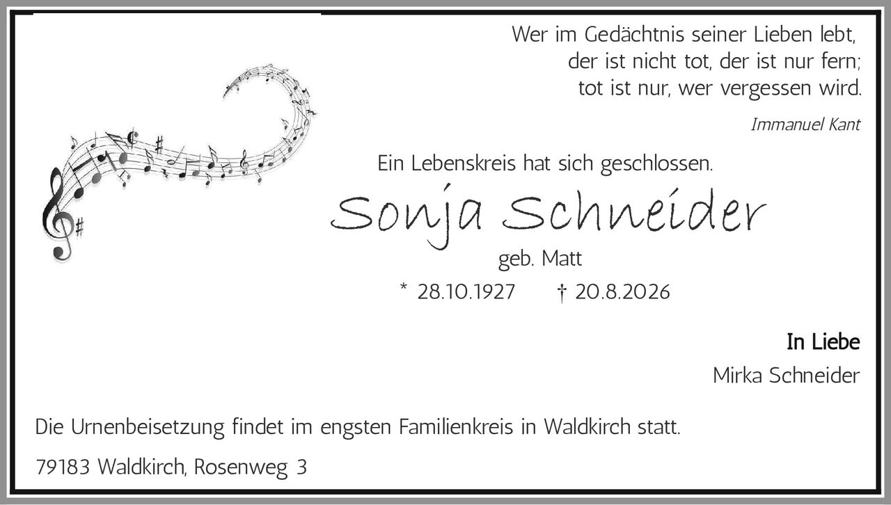 <p><strong>In Liebe</strong></p>

<p>Wer im Gedächtnis seiner Lieben lebt,<br>
der ist nicht tot, der ist nur fern;<br>
tot ist nur, wer vergessen wird.</p>

<p><i>Immanuel Kant</i></p>

<p>Ein Lebenskreis hat sich geschlossen.</p>

<p><strong>Sonja Schneider</strong><br>
geb. Matt</p>

<p>* 28.10.1927     † 20.8.2026</p>

<p><i>In Liebe</i><br>
Mirka Schneider</p>

<p>Die Urnenbeisetzung findet im engsten Familienkreis in Waldkirch statt.</p>

<p>79183 Waldkirch, Rosenweg 3</p>