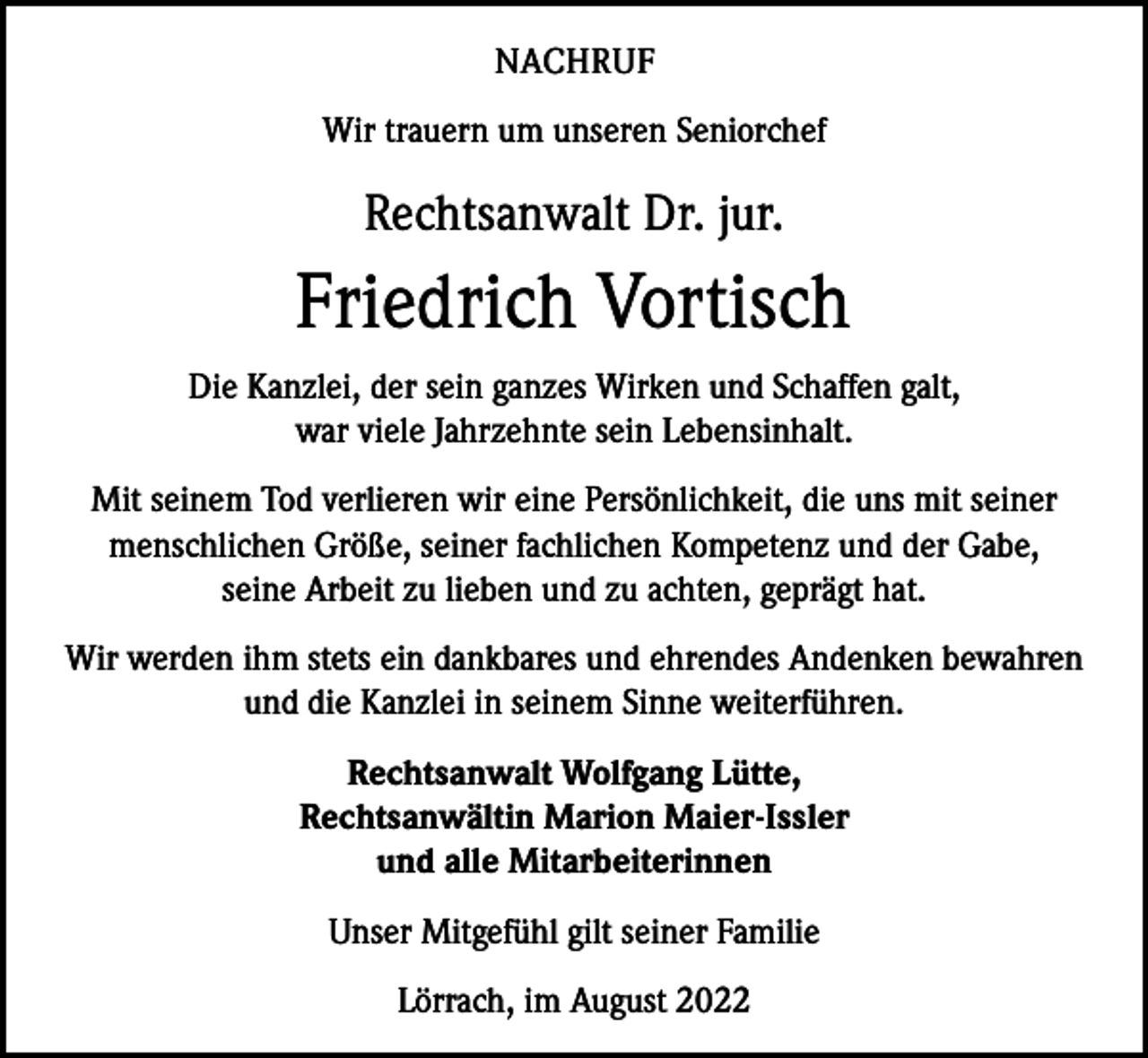 <p>NACHRUF<br />Wir trauern um unseren Seniorchef</p><p>Rechtsanwalt Dr. jur.</p><p>Friedrich Vortisch<br />Die Kanzlei, der sein ganzes Wirken und Schaffen galt,<br />war viele Jahrzehnte sein Lebensinhalt.<br />Mit seinem Tod verlieren wir eine Persönlichkeit, die uns mit seiner<br />menschlichen Größe, seiner fachlichen Kompetenz und der Gabe,<br />seine Arbeit zu lieben und zu achten, geprägt hat.<br />Wir werden ihm stets ein dankbares und ehrendes Andenken bewahren<br />und die Kanzlei in seinem Sinne weiterführen.<br />Rechtsanwalt Wolfgang Lütte,<br />Rechtsanwältin Marion Maier-Issler<br />und alle Mitarbeiterinnen<br />Unser Mitgefühl gilt seiner Familie<br />Lörrach, im August 2022</p>
