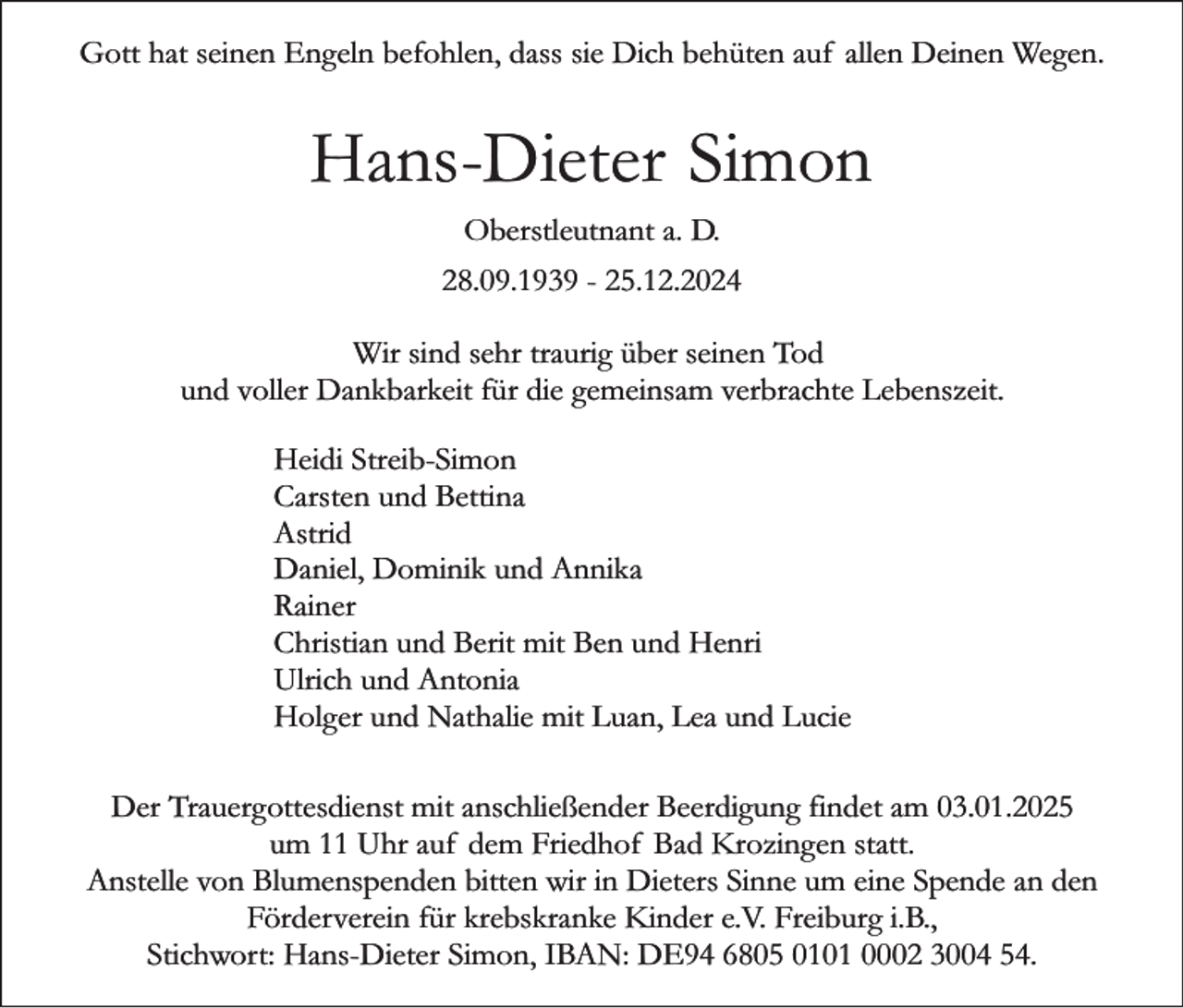 <p>Gott hat seinen Engeln befohlen, dass sie Dich behüten auf allen Deinen Wegen.</p><p>Hans-Dieter Simon<br />Oberstleutnant a. D.<br />28.09.1939 - 25.12.2024<br />Wir sind sehr traurig über seinen Tod<br />und voller Dankbarkeit für die gemeinsam verbrachte Lebenszeit.<br />Heidi Streib-Simon<br />Carsten und Bettina<br />Astrid<br />Daniel, Dominik und Annika<br />Rainer<br />Christian und Berit mit Ben und Henri<br />Ulrich und Antonia<br />Holger und Nathalie mit Luan, Lea und Lucie<br />Der Trauergottesdienst mit anschließender Beerdigung findet am 03.01.2025<br />um 11 Uhr auf dem Friedhof Bad Krozingen statt.<br />Anstelle von Blumenspenden bitten wir in Dieters Sinne um eine Spende an den<br />Förderverein für krebskranke Kinder e.V. Freiburg i.B.,<br />Stichwort: Hans-Dieter Simon, IBAN: DE94 6805 0101 0002 3004 54.</p>