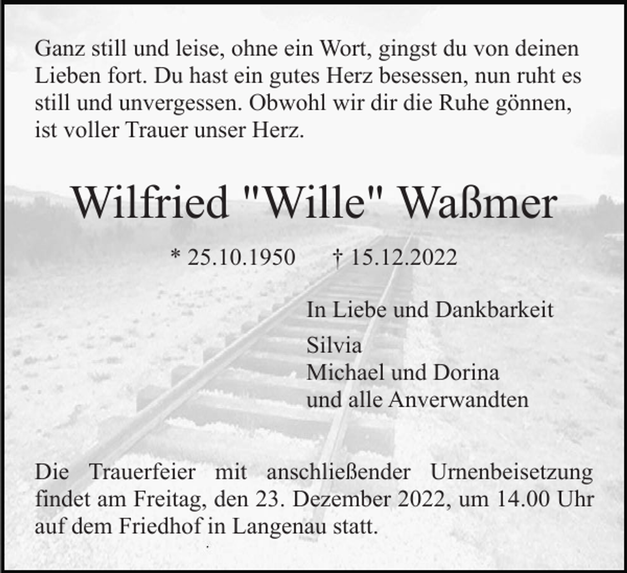 <p>Ganz still und leise, ohne ein Wort, gingst du von deinen<br />Lieben fort. Du hast ein gutes Herz besessen, nun ruht es<br />still und unvergessen. Obwohl wir dir die Ruhe gönnen,<br />ist voller Trauer unser Herz.</p><p>Wilfried "Wille" Waßmer<br />* 25.10.1950</p><p>† 15.12.2022<br />In Liebe und Dankbarkeit<br />Silvia<br />Michael und Dorina<br />und alle Anverwandten</p><p>Die Trauerfeier mit anschließender Urnenbeisetzung<br />findet am Freitag, den 23. Dezember 2022, um 14.00 Uhr<br />auf dem Friedhof in Langenau statt.</p>
