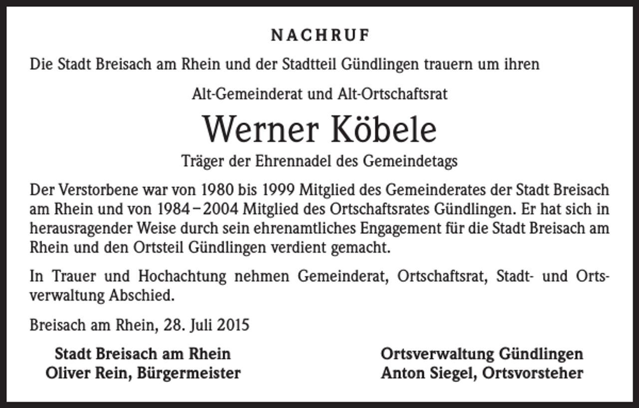 <p>NACHRUF<br />Die Stadt Breisach am Rhein und der Stadtteil Gündlingen trauern um ihren<br />Alt-Gemeinderat und Alt-Ortschaftsrat</p><p>Werner Köbele</p><p>Träger der Ehrennadel des Gemeindetags<br />Der Verstorbene war von 1980 bis 1999 Mitglied des Gemeinderates der Stadt Breisach<br />am Rhein und von 1984 – 2004 Mitglied des Ortschaftsrates Gündlingen. Er hat sich in<br />herausragender Weise durch sein ehrenamtliches Engagement für die Stadt Breisach am<br />Rhein und den Ortsteil Gündlingen verdient gemacht.<br />In Trauer und Hochachtung nehmen Gemeinderat, Ortschaftsrat, Stadt- und Orts­<br />verwaltung Abschied.<br />Breisach am Rhein, 28. Juli 2015<br />Stadt Breisach am Rhein<br />Oliver Rein, Bürgermeister</p><p>Ortsverwaltung Gündlingen<br />Anton Siegel, Ortsvorsteher</p>