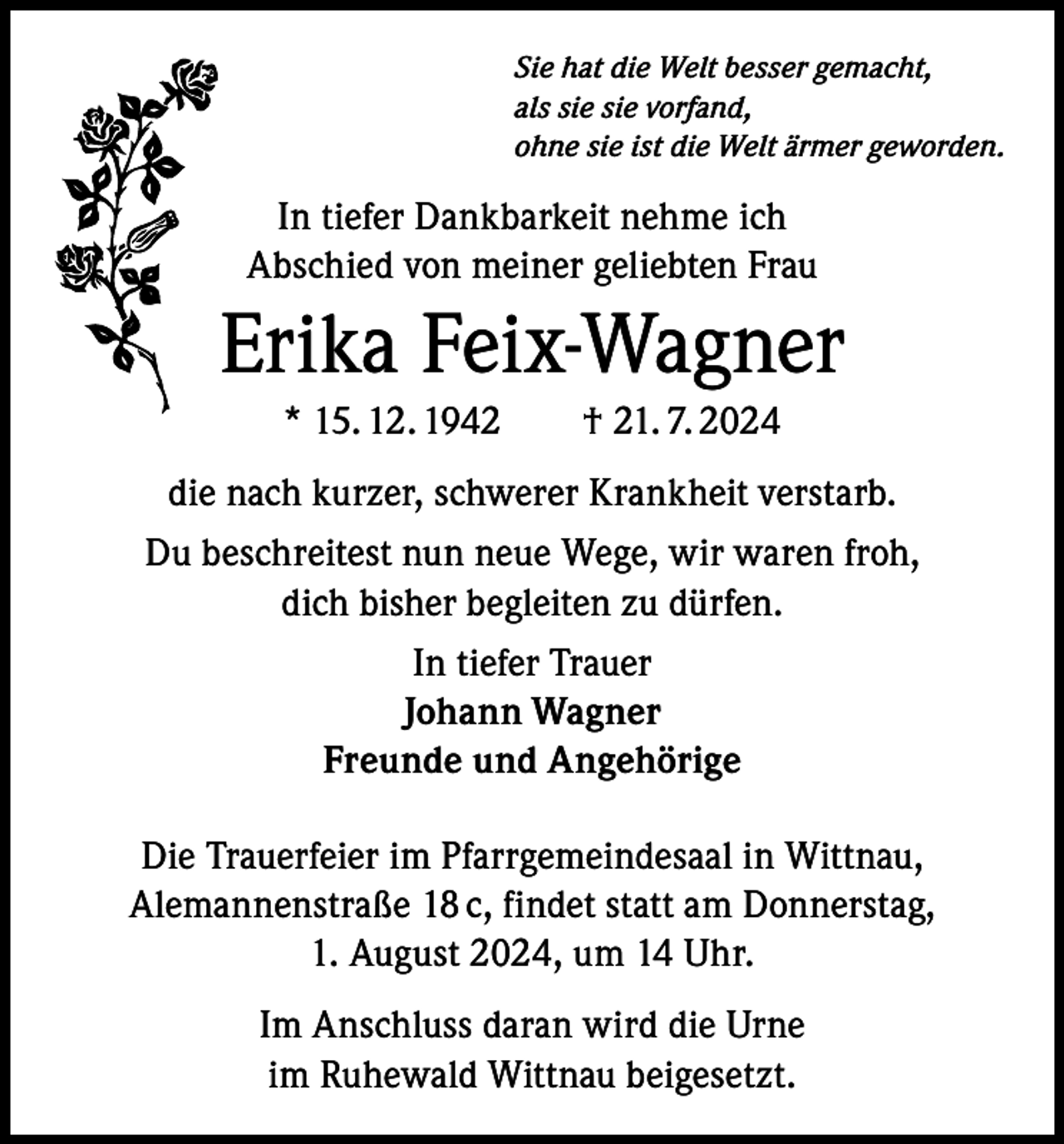 <p>Sie hat die Welt besser gemacht,<br />als sie sie vorfand,<br />ohne sie ist die Welt ärmer geworden.</p><p>In tiefer Dankbarkeit nehme ich<br />Abschied von meiner geliebten Frau</p><p>Erika Feix-Wagner<br />* 15. 12. 1942 † 21. 7. 2024<br />die nach kurzer, schwerer Krankheit verstarb.<br />Du beschreitest nun neue Wege, wir waren froh,<br />dich bisher begleiten zu dürfen.<br />In tiefer Trauer<br />Johann Wagner<br />Freunde und Angehörige<br />Die Trauerfeier im Pfarrgemeindesaal in Wittnau,<br />Alemannenstraße 18 c, findet statt am Donnerstag,<br />1. August 2024, um 14 Uhr.<br />Im Anschluss daran wird die Urne<br />im Ruhewald Wittnau beigesetzt.</p>