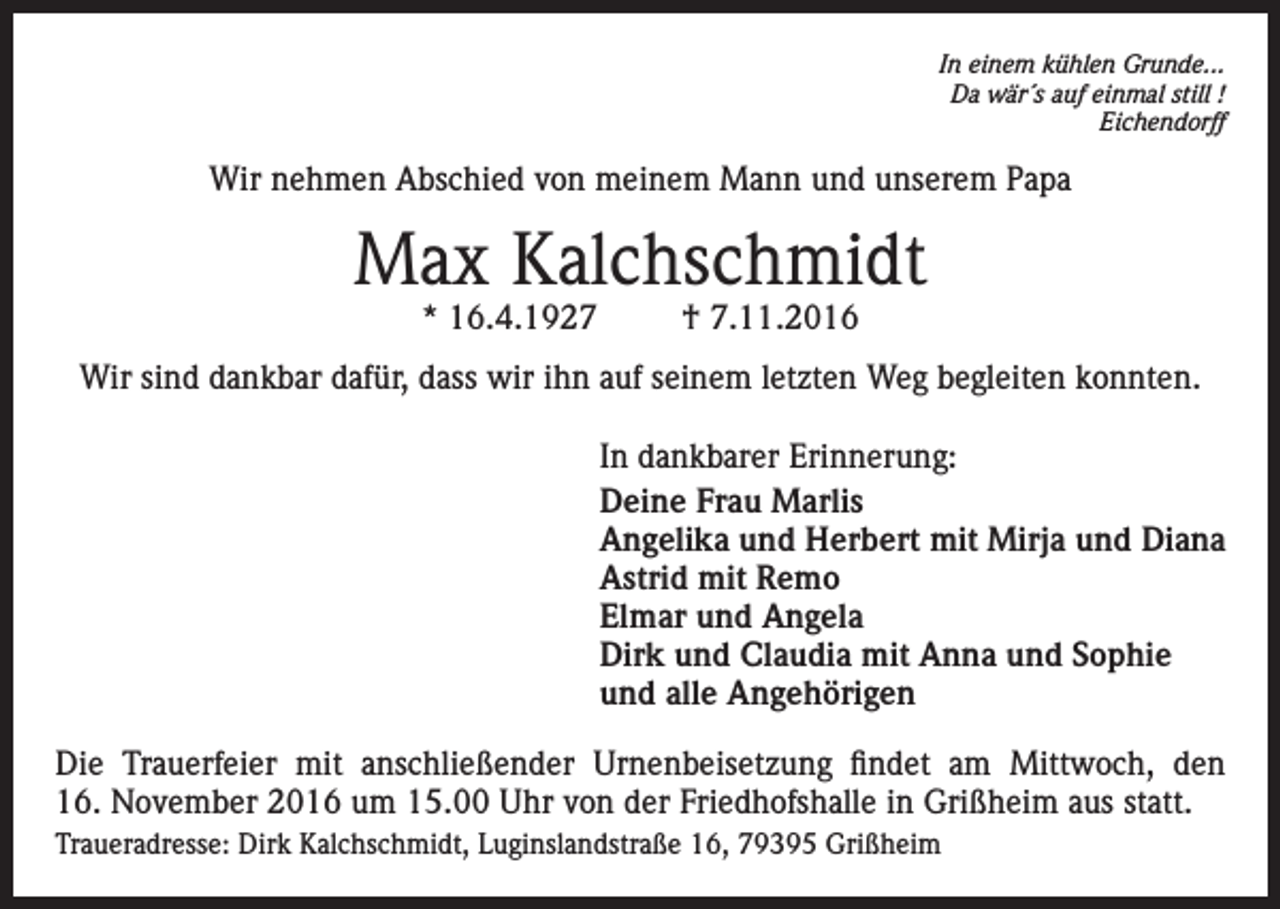 <p>In einem kühlen Grunde...<br />Da wär´s auf einmal still !<br />Eichendorff</p><p>Wir nehmen Abschied von meinem Mann und unserem Papa</p><p>Max Kalchschmidt<br />* 16.4.1927</p><p>† 7.11.2016</p><p>Wir sind dankbar dafür, dass wir ihn auf seinem letzten Weg begleiten konnten.<br />In dankbarer Erinnerung:<br />Deine Frau Marlis<br />Angelika und Herbert mit Mirja und Diana<br />Astrid mit Remo<br />Elmar und Angela<br />Dirk und Claudia mit Anna und Sophie<br />und alle Angehörigen<br />Die Trauerfeier mit anschließender Urnenbeisetzung findet am Mittwoch, den<br />16. November 2016 um 15.00 Uhr von der Friedhofshalle in Grißheim aus statt.<br />Traueradresse: Dirk Kalchschmidt, Luginslandstraße 16, 79395 Grißheim</p>