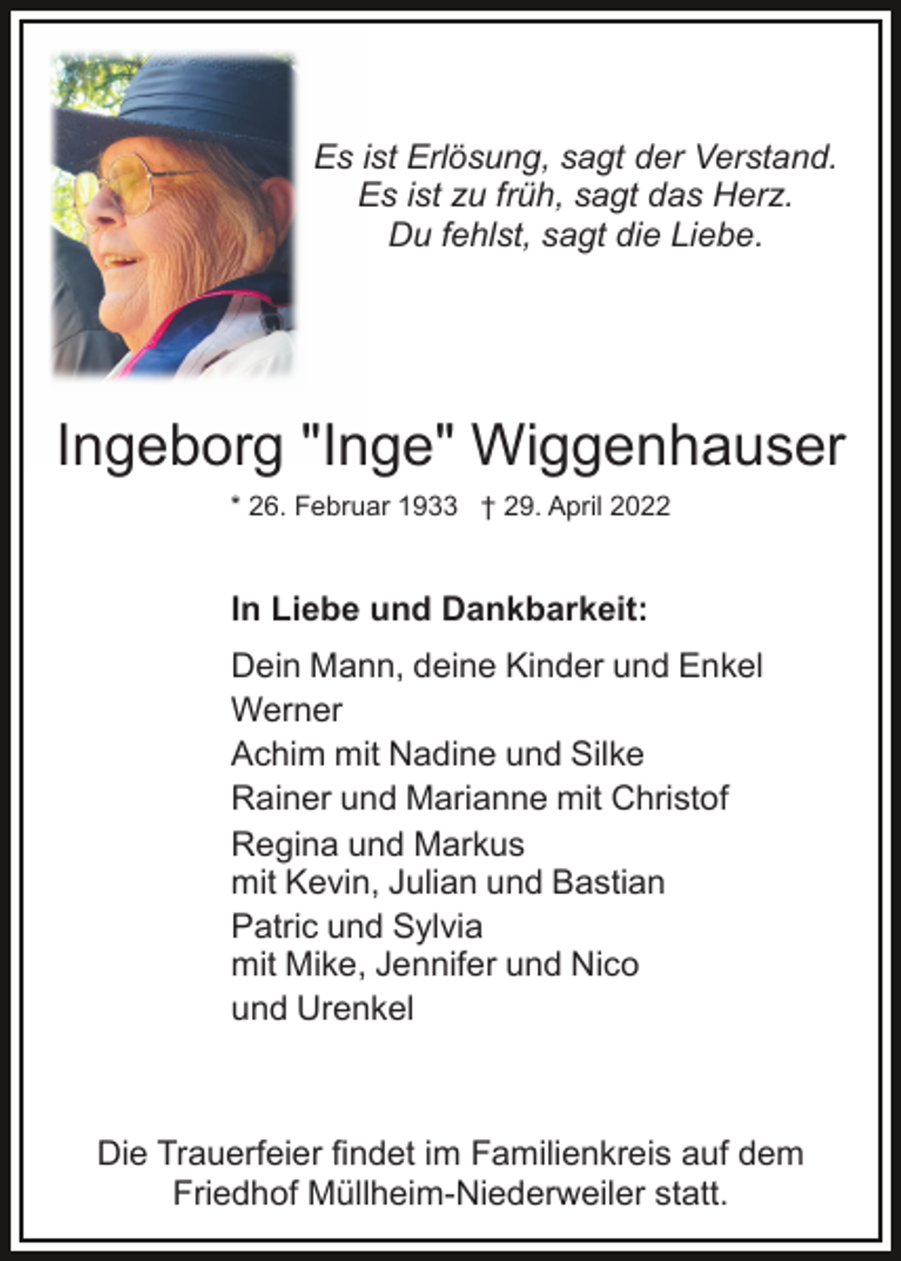 <p>Es ist Erlösung, sagt der Verstand.<br />Es ist zu früh, sagt das Herz.<br />Du fehlst, sagt die Liebe.</p><p>Ingeborg "Inge" Wiggenhauser<br />* 26. Februar 1933 † 29. April 2022</p><p>In Liebe und Dankbarkeit:<br />Dein Mann, deine Kinder und Enkel<br />Werner<br />Achim mit Nadine und Silke<br />Rainer und Marianne mit Christof<br />Regina und Markus<br />mit Kevin, Julian und Bastian<br />Patric und Sylvia<br />mit Mike, Jennifer und Nico<br />und Urenkel</p><p>Die Trauerfeier findet im Familienkreis auf dem<br />Friedhof Müllheim-Niederweiler statt.</p>