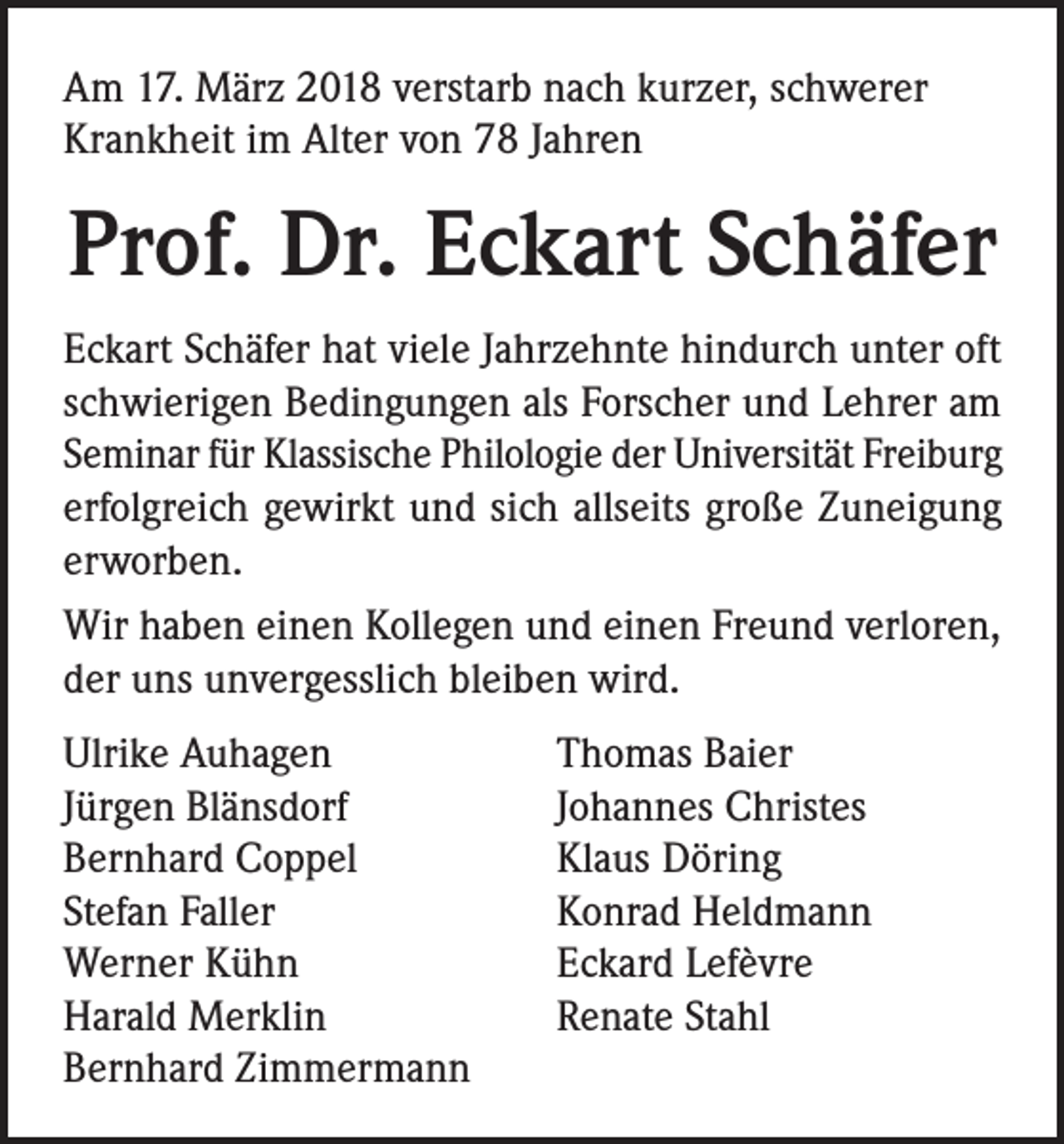 <p>Am 17. März 2018 verstarb nach kurzer, schwerer<br />Krankheit im Alter von 78 Jahren</p><p>Prof. Dr. Eckart Schäfer<br />Eckart Schäfer hat viele Jahrzehnte hindurch unter oft<br />schwierigen Bedingungen als Forscher und Lehrer am<br />Seminar für Klassische Philologie der Universität Freiburg<br />erfolgreich gewirkt und sich allseits große Zuneigung<br />erworben.<br />Wir haben einen Kollegen und einen Freund verloren,<br />der uns unvergesslich bleiben wird.<br />Ulrike Auhagen<br />Jürgen Blänsdorf<br />Bernhard Coppel<br />Stefan Faller<br />Werner Kühn<br />Harald Merklin<br />Bernhard Zimmermann</p><p>Thomas Baier<br />Johannes Christes<br />Klaus Döring<br />Konrad Heldmann<br />Eckard Lefèvre<br />Renate Stahl</p>