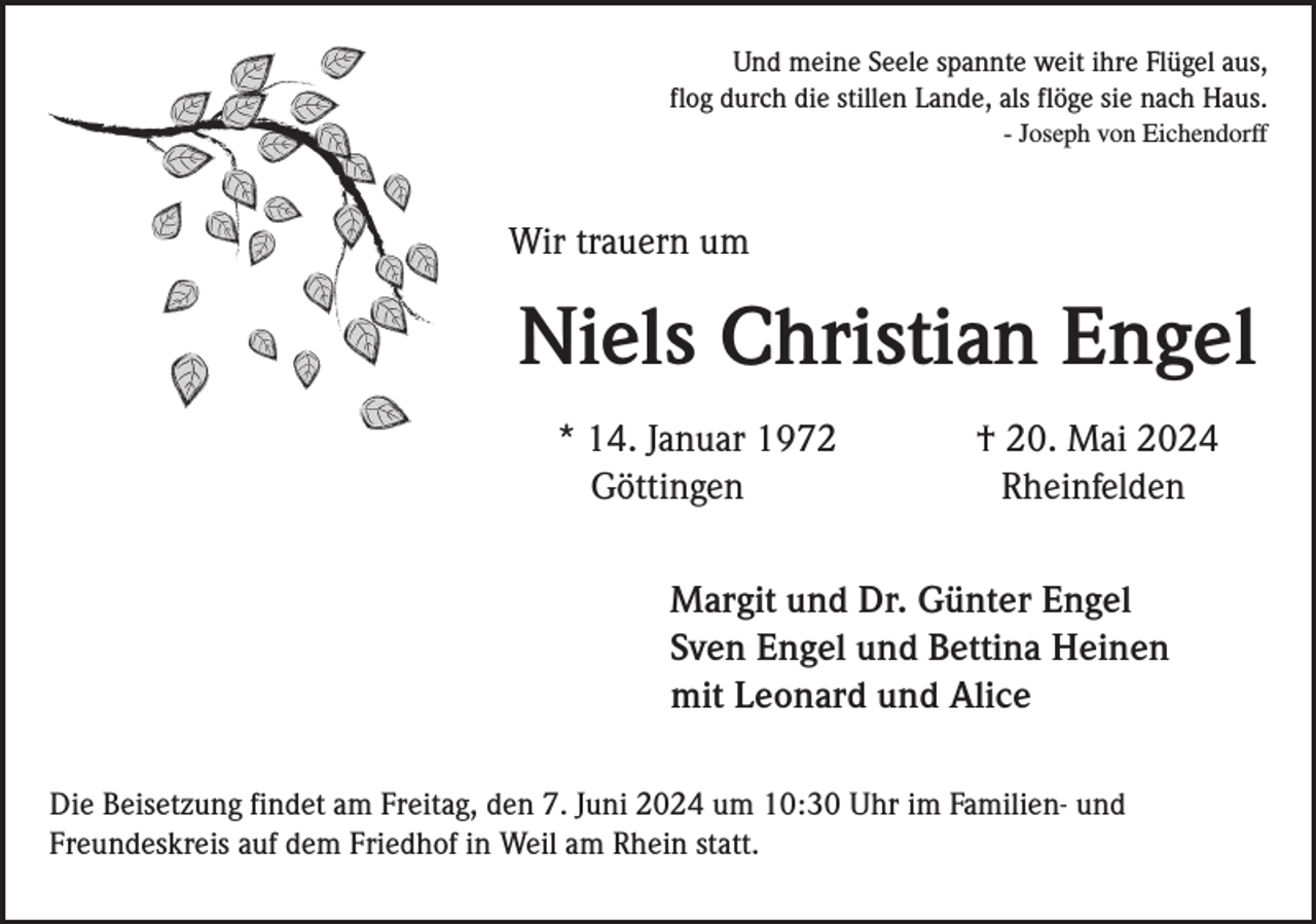 <p>Und meine Seele spannte weit ihre Flügel aus,<br />flog durch die stillen Lande, als flöge sie nach Haus.<br />- Joseph von Eichendorff</p><p>Wir trauern um</p><p>Niels Christian Engel<br />* 14. Januar 1972<br />Göttingen</p><p>† 20. Mai 2024<br />Rheinfelden</p><p>Margit und Dr. Günter Engel<br />Sven Engel und Bettina Heinen<br />mit Leonard und Alice<br />Die Beisetzung findet am Freitag, den 7. Juni 2024 um 10:30 Uhr im Familien- und<br />Freundeskreis auf dem Friedhof in Weil am Rhein statt.</p>